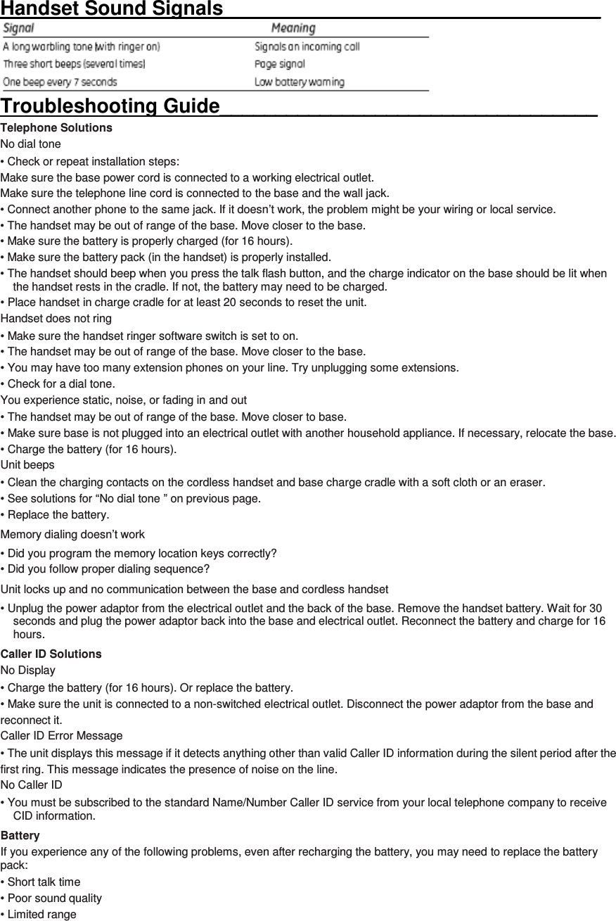 Handset Sound Signals__________________________________  Troubleshooting Guide__________________________________ Telephone Solutions No dial tone • Check or repeat installation steps:   Make sure the base power cord is connected to a working electrical outlet.   Make sure the telephone line cord is connected to the base and the wall jack. • Connect another phone to the same jack. If it doesn’t work, the problem might be your wiring or local service. • The handset may be out of range of the base. Move closer to the base. • Make sure the battery is properly charged (for 16 hours). • Make sure the battery pack (in the handset) is properly installed. • The handset should beep when you press the talk flash button, and the charge indicator on the base should be lit when the handset rests in the cradle. If not, the battery may need to be charged. • Place handset in charge cradle for at least 20 seconds to reset the unit. Handset does not ring • Make sure the handset ringer software switch is set to on. • The handset may be out of range of the base. Move closer to the base. • You may have too many extension phones on your line. Try unplugging some extensions. • Check for a dial tone. You experience static, noise, or fading in and out • The handset may be out of range of the base. Move closer to base. • Make sure base is not plugged into an electrical outlet with another household appliance. If necessary, relocate the base. • Charge the battery (for 16 hours). Unit beeps • Clean the charging contacts on the cordless handset and base charge cradle with a soft cloth or an eraser. • See solutions for “No dial tone ” on previous page. • Replace the battery. Memory dialing doesn’t work • Did you program the memory location keys correctly? • Did you follow proper dialing sequence? Unit locks up and no communication between the base and cordless handset • Unplug the power adaptor from the electrical outlet and the back of the base. Remove the handset battery. Wait for 30 seconds and plug the power adaptor back into the base and electrical outlet. Reconnect the battery and charge for 16 hours. Caller ID Solutions No Display • Charge the battery (for 16 hours). Or replace the battery. • Make sure the unit is connected to a non-switched electrical outlet. Disconnect the power adaptor from the base and reconnect it. Caller ID Error Message • The unit displays this message if it detects anything other than valid Caller ID information during the silent period after the first ring. This message indicates the presence of noise on the line. No Caller ID • You must be subscribed to the standard Name/Number Caller ID service from your local telephone company to receive CID information. Battery If you experience any of the following problems, even after recharging the battery, you may need to replace the battery pack: • Short talk time • Poor sound quality • Limited range 