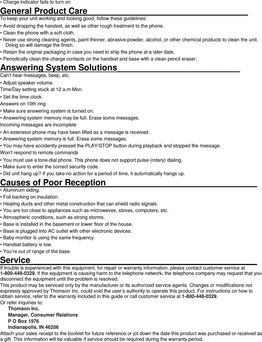 • Charge indicator fails to turn on General Product Care__________________________________ To keep your unit working and looking good, follow these guidelines: • Avoid dropping the handset, as well as other rough treatment to the phone. • Clean the phone with a soft cloth. • Never use strong cleaning agents, paint thinner, abrasive powder, alcohol, or other chemical products to clean the unit. Doing so will damage the finish. • Retain the original packaging in case you need to ship the phone at a later date. • Periodically clean the charge contacts on the handset and base with a clean pencil eraser. Answering System Solutions__________________________ Can’t hear messages, beep, etc. • Adjust speaker volume. Time/Day setting stuck at 12 a.m Mon. • Set the time clock.   Answers on 10th ring • Make sure answering system is turned on. • Answering system memory may be full. Erase some messages. Incoming messages are incomplete • An extension phone may have been lifted as a message is received. • Answering system memory is full. Erase some messages. • You may have accidently pressed the PLAY/STOP button during playback and stopped the message. Won’t respond to remote commands • You must use a tone-dial phone. This phone does not support pulse (rotary) dialing. • Make sure to enter the correct security code. • Did unit hang up? If you take no action for a period of time, it automatically hangs up. Causes of Poor Reception________________________________ • Aluminum siding. • Foil backing on insulation. • Heating ducts and other metal construction that can shield radio signals. • You are too close to appliances such as microwaves, stoves, computers, etc. • Atmospheric conditions, such as strong storms. • Base is installed in the basement or lower floor of the house. • Base is plugged into AC outlet with other electronic devices. • Baby monitor is using the same frequency. • Handset battery is low. • You’re out of range of the base. Service________________________________________________ If trouble is experienced with this equipment, for repair or warranty information, please contact customer service at 1-800-448-0329. If the equipment is causing harm to the telephone network, the telephone company may request that you disconnect the equipment until the problem is resolved. This product may be serviced only by the manufacturer or its authorized service agents. Changes or modifications not expressly approved by Thomson Inc. could void the user’s authority to operate this product. For instructions on how to obtain service, refer to the warranty included in this guide or call customer service at 1-800-448-0329. Or refer inquiries to: Thomson Inc. Manager, Consumer Relations P O Box 1976 Indianapolis, IN 46206 Attach your sales receipt to the booklet for future reference or jot down the date this product was purchased or received as a gift. This information will be valuable if service should be required during the warranty period.      