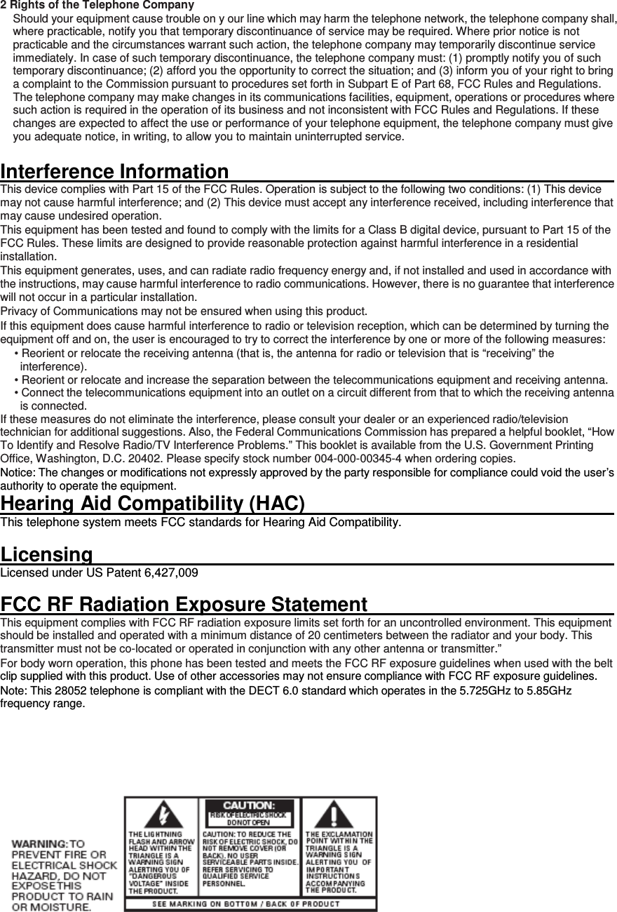 2 Rights of the Telephone Company   Should your equipment cause trouble on y our line which may harm the telephone network, the telephone company shall, where practicable, notify you that temporary discontinuance of service may be required. Where prior notice is not practicable and the circumstances warrant such action, the telephone company may temporarily discontinue service immediately. In case of such temporary discontinuance, the telephone company must: (1) promptly notify you of such temporary discontinuance; (2) afford you the opportunity to correct the situation; and (3) inform you of your right to bring a complaint to the Commission pursuant to procedures set forth in Subpart E of Part 68, FCC Rules and Regulations. The telephone company may make changes in its communications facilities, equipment, operations or procedures where such action is required in the operation of its business and not inconsistent with FCC Rules and Regulations. If these changes are expected to affect the use or performance of your telephone equipment, the telephone company must give you adequate notice, in writing, to allow you to maintain uninterrupted service.  Interference Information                                                                                                           This device complies with Part 15 of the FCC Rules. Operation is subject to the following two conditions: (1) This device may not cause harmful interference; and (2) This device must accept any interference received, including interference that may cause undesired operation. This equipment has been tested and found to comply with the limits for a Class B digital device, pursuant to Part 15 of the FCC Rules. These limits are designed to provide reasonable protection against harmful interference in a residential installation. This equipment generates, uses, and can radiate radio frequency energy and, if not installed and used in accordance with the instructions, may cause harmful interference to radio communications. However, there is no guarantee that interference will not occur in a particular installation. Privacy of Communications may not be ensured when using this product. If this equipment does cause harmful interference to radio or television reception, which can be determined by turning the equipment off and on, the user is encouraged to try to correct the interference by one or more of the following measures: • Reorient or relocate the receiving antenna (that is, the antenna for radio or television that is “receiving” the interference). • Reorient or relocate and increase the separation between the telecommunications equipment and receiving antenna. • Connect the telecommunications equipment into an outlet on a circuit different from that to which the receiving antenna is connected. If these measures do not eliminate the interference, please consult your dealer or an experienced radio/television technician for additional suggestions. Also, the Federal Communications Commission has prepared a helpful booklet, “How To Identify and Resolve Radio/TV Interference Problems.” This booklet is available from the U.S. Government Printing Office, Washington, D.C. 20402. Please specify stock number 004-000-00345-4 when ordering copies. Notice: The changes or modifications not expressly approved by the party responsible for compliance could void the user’s authority to operate the equipment. Hearing Aid Compatibility (HAC)                                                                                   This telephone system meets FCC standards for Hearing Aid Compatibility.  Licensing                                                                                                                         Licensed under US Patent 6,427,009  FCC RF Radiation Exposure Statement                                                                        This equipment complies with FCC RF radiation exposure limits set forth for an uncontrolled environment. This equipment should be installed and operated with a minimum distance of 20 centimeters between the radiator and your body. This transmitter must not be co-located or operated in conjunction with any other antenna or transmitter.” For body worn operation, this phone has been tested and meets the FCC RF exposure guidelines when used with the belt clip supplied with this product. Use of other accessories may not ensure compliance with FCC RF exposure guidelines. Note: This 28052 telephone is compliant with the DECT 6.0 standard which operates in the 5.725GHz to 5.85GHz frequency range.       