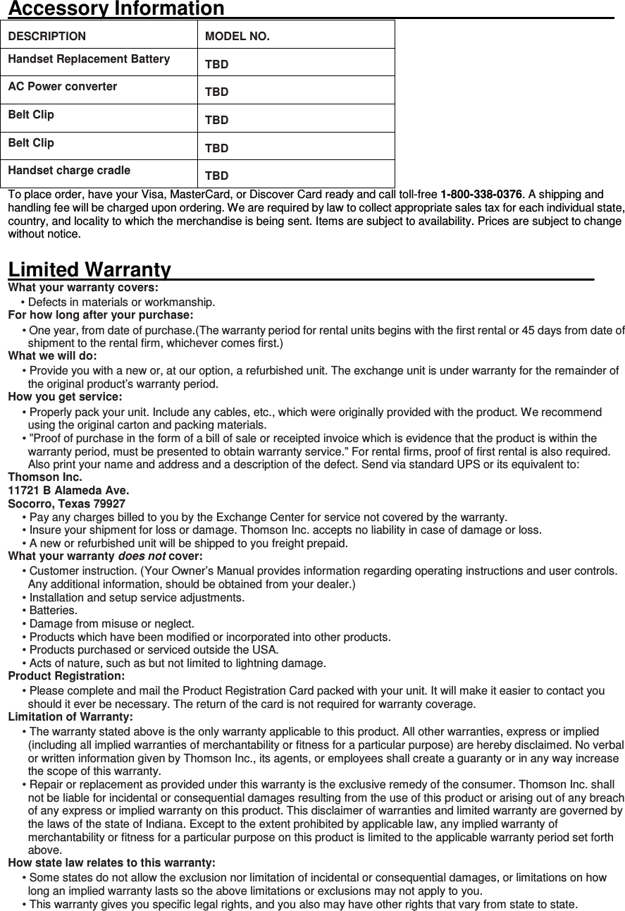 Accessory Information___________________________________ DESCRIPTION  MODEL NO. Handset Replacement Battery   TBD AC Power converter   TBD Belt Clip   TBD Belt Clip   TBD Handset charge cradle   TBD To place order, have your Visa, MasterCard, or Discover Card ready and call toll-free 1-800-338-0376. A shipping and handling fee will be charged upon ordering. We are required by law to collect appropriate sales tax for each individual state, country, and locality to which the merchandise is being sent. Items are subject to availability. Prices are subject to change without notice.    Limited Warranty______________________________________ What your warranty covers: • Defects in materials or workmanship. For how long after your purchase: • One year, from date of purchase.(The warranty period for rental units begins with the first rental or 45 days from date of shipment to the rental firm, whichever comes first.) What we will do: • Provide you with a new or, at our option, a refurbished unit. The exchange unit is under warranty for the remainder of the original product’s warranty period. How you get service: • Properly pack your unit. Include any cables, etc., which were originally provided with the product. We recommend using the original carton and packing materials. • ”Proof of purchase in the form of a bill of sale or receipted invoice which is evidence that the product is within the warranty period, must be presented to obtain warranty service.” For rental firms, proof of first rental is also required. Also print your name and address and a description of the defect. Send via standard UPS or its equivalent to:   Thomson Inc.   11721 B Alameda Ave.   Socorro, Texas 79927 • Pay any charges billed to you by the Exchange Center for service not covered by the warranty. • Insure your shipment for loss or damage. Thomson Inc. accepts no liability in case of damage or loss. • A new or refurbished unit will be shipped to you freight prepaid. What your warranty does not cover: • Customer instruction. (Your Owner’s Manual provides information regarding operating instructions and user controls. Any additional information, should be obtained from your dealer.) • Installation and setup service adjustments. • Batteries. • Damage from misuse or neglect. • Products which have been modified or incorporated into other products. • Products purchased or serviced outside the USA. • Acts of nature, such as but not limited to lightning damage. Product Registration: • Please complete and mail the Product Registration Card packed with your unit. It will make it easier to contact you should it ever be necessary. The return of the card is not required for warranty coverage. Limitation of Warranty: • The warranty stated above is the only warranty applicable to this product. All other warranties, express or implied (including all implied warranties of merchantability or fitness for a particular purpose) are hereby disclaimed. No verbal or written information given by Thomson Inc., its agents, or employees shall create a guaranty or in any way increase the scope of this warranty. • Repair or replacement as provided under this warranty is the exclusive remedy of the consumer. Thomson Inc. shall not be liable for incidental or consequential damages resulting from the use of this product or arising out of any breach of any express or implied warranty on this product. This disclaimer of warranties and limited warranty are governed by the laws of the state of Indiana. Except to the extent prohibited by applicable law, any implied warranty of merchantability or fitness for a particular purpose on this product is limited to the applicable warranty period set forth above. How state law relates to this warranty: • Some states do not allow the exclusion nor limitation of incidental or consequential damages, or limitations on how long an implied warranty lasts so the above limitations or exclusions may not apply to you. • This warranty gives you specific legal rights, and you also may have other rights that vary from state to state. 