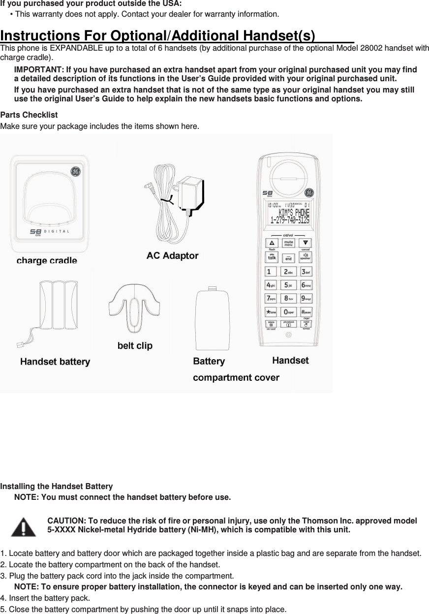 If you purchased your product outside the USA: • This warranty does not apply. Contact your dealer for warranty information.  Instructions For Optional/Additional Handset(s)_____ This phone is EXPANDABLE up to a total of 6 handsets (by additional purchase of the optional Model 28002 handset with charge cradle). IMPORTANT: If you have purchased an extra handset apart from your original purchased unit you may find a detailed description of its functions in the User’s Guide provided with your original purchased unit.   If you have purchased an extra handset that is not of the same type as your original handset you may still use the original User’s Guide to help explain the new handsets basic functions and options.   Parts Checklist Make sure your package includes the items shown here.  Installing the Handset Battery NOTE: You must connect the handset battery before use.  CAUTION: To reduce the risk of fire or personal injury, use only the Thomson Inc. approved model 5-XXXX Nickel-metal Hydride battery (Ni-MH), which is compatible with this unit.  1. Locate battery and battery door which are packaged together inside a plastic bag and are separate from the handset. 2. Locate the battery compartment on the back of the handset. 3. Plug the battery pack cord into the jack inside the compartment. NOTE: To ensure proper battery installation, the connector is keyed and can be inserted only one way. 4. Insert the battery pack. 5. Close the battery compartment by pushing the door up until it snaps into place.   