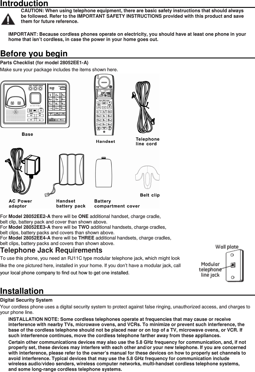 Introduction                                                                                                                         CAUTION: When using telephone equipment, there are basic safety instructions that should always be followed. Refer to the IMPORTANT SAFETY INSTRUCTIONS provided with this product and save them for future reference.  IMPORTANT: Because cordless phones operate on electricity, you should have at least one phone in your home that isn’t cordless, in case the power in your home goes out.  Before you begin                                                                                                                       Parts Checklist (for model 28052EE1-A) Make sure your package includes the items shown here.   For Model 28052EE2-A there will be ONE additional handset, charge cradle,   belt clip, battery pack and cover than shown above. For Model 28052EE3-A there will be TWO additional handsets, charge cradles,   belt clips, battery packs and covers than shown above. For Model 28052EE4-A there will be THREE additional handsets, charge cradles,   belt clips, battery packs and covers than shown above. Telephone Jack Requirements To use this phone, you need an RJ11C type modular telephone jack, which might look   like the one pictured here, installed in your home. If you don’t have a modular jack, call   your local phone company to find out how to get one installed. Installation                                                                                                                         Digital Security System Your cordless phone uses a digital security system to protect against false ringing, unauthorized access, and charges to your phone line. INSTALLATION NOTE: Some cordless telephones operate at frequencies that may cause or receive interference with nearby TVs, microwave ovens, and VCRs. To minimize or prevent such interference, the base of the cordless telephone should not be placed near or on top of a TV, microwave ovens, or VCR. If such interference continues, move the cordless telephone farther away from these appliances. Certain other communications devices may also use the 5.8 GHz frequency for communication, and, if not properly set, these devices may interfere with each other and/or your new telephone. If you are concerned with interference, please refer to the owner’s manual for these devices on how to properly set channels to avoid interference. Typical devices that may use the 5.8 GHz frequency for communication include wireless audio/video senders, wireless computer networks, multi-handset cordless telephone systems, and some long-range cordless telephone systems.  