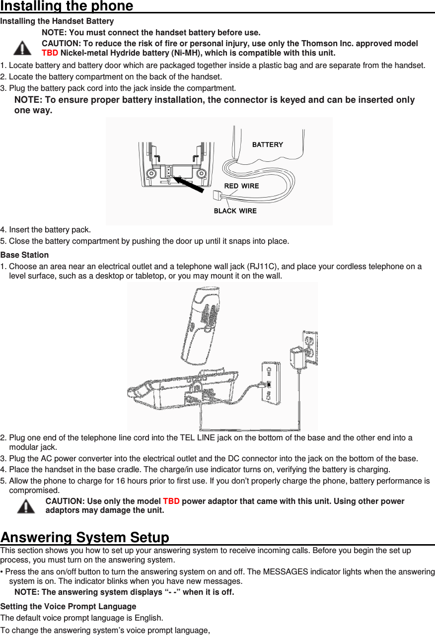 Installing the phone                                                                                                                       Installing the Handset Battery NOTE: You must connect the handset battery before use. CAUTION: To reduce the risk of fire or personal injury, use only the Thomson Inc. approved model TBD Nickel-metal Hydride battery (Ni-MH), which is compatible with this unit. 1. Locate battery and battery door which are packaged together inside a plastic bag and are separate from the handset. 2. Locate the battery compartment on the back of the handset. 3. Plug the battery pack cord into the jack inside the compartment. NOTE: To ensure proper battery installation, the connector is keyed and can be inserted only one way. 4. Insert the battery pack. 5. Close the battery compartment by pushing the door up until it snaps into place. Base Station 1. Choose an area near an electrical outlet and a telephone wall jack (RJ11C), and place your cordless telephone on a level surface, such as a desktop or tabletop, or you may mount it on the wall.  2. Plug one end of the telephone line cord into the TEL LINE jack on the bottom of the base and the other end into a modular jack. 3. Plug the AC power converter into the electrical outlet and the DC connector into the jack on the bottom of the base. 4. Place the handset in the base cradle. The charge/in use indicator turns on, verifying the battery is charging. 5. Allow the phone to charge for 16 hours prior to first use. If you don’t properly charge the phone, battery performance is compromised. CAUTION: Use only the model TBD power adaptor that came with this unit. Using other power adaptors may damage the unit.  Answering System Setup                                                                                                                       This section shows you how to set up your answering system to receive incoming calls. Before you begin the set up process, you must turn on the answering system. • Press the ans on/off button to turn the answering system on and off. The MESSAGES indicator lights when the answering system is on. The indicator blinks when you have new messages. NOTE: The answering system displays “- -” when it is off. Setting the Voice Prompt Language The default voice prompt language is English. To change the answering system’s voice prompt language,    