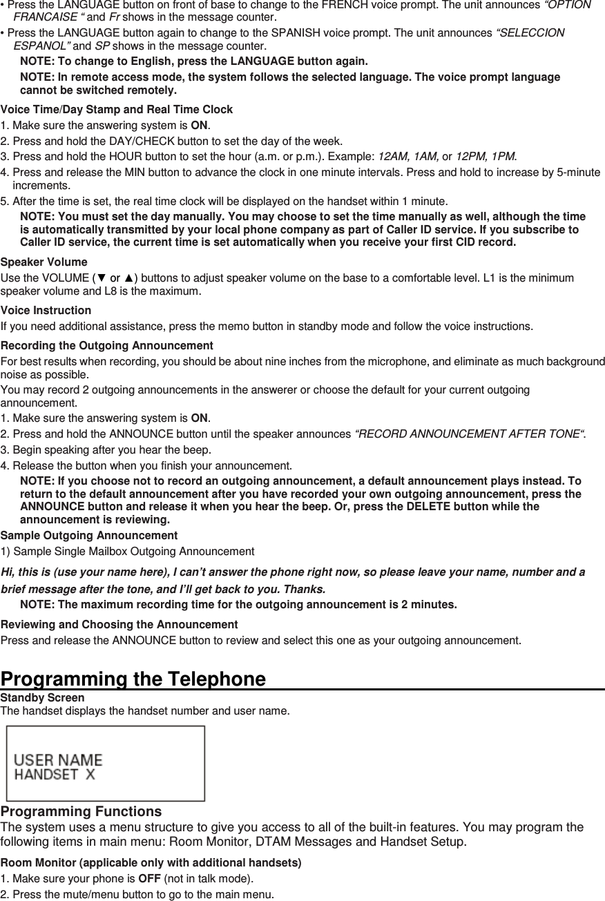 • Press the LANGUAGE button on front of base to change to the FRENCH voice prompt. The unit announces “OPTION FRANCAISE “ and Fr shows in the message counter. • Press the LANGUAGE button again to change to the SPANISH voice prompt. The unit announces “SELECCION ESPANOL” and SP shows in the message counter. NOTE: To change to English, press the LANGUAGE button again. NOTE: In remote access mode, the system follows the selected language. The voice prompt language cannot be switched remotely. Voice Time/Day Stamp and Real Time Clock 1. Make sure the answering system is ON. 2. Press and hold the DAY/CHECK button to set the day of the week. 3. Press and hold the HOUR button to set the hour (a.m. or p.m.). Example: 12AM, 1AM, or 12PM, 1PM. 4. Press and release the MIN button to advance the clock in one minute intervals. Press and hold to increase by 5-minute increments. 5. After the time is set, the real time clock will be displayed on the handset within 1 minute. NOTE: You must set the day manually. You may choose to set the time manually as well, although the time is automatically transmitted by your local phone company as part of Caller ID service. If you subscribe to Caller ID service, the current time is set automatically when you receive your first CID record. Speaker Volume Use the VOLUME (▼ or ▲) buttons to adjust speaker volume on the base to a comfortable level. L1 is the minimum speaker volume and L8 is the maximum. Voice Instruction If you need additional assistance, press the memo button in standby mode and follow the voice instructions. Recording the Outgoing Announcement For best results when recording, you should be about nine inches from the microphone, and eliminate as much background noise as possible. You may record 2 outgoing announcements in the answerer or choose the default for your current outgoing announcement. 1. Make sure the answering system is ON. 2. Press and hold the ANNOUNCE button until the speaker announces “RECORD ANNOUNCEMENT AFTER TONE“. 3. Begin speaking after you hear the beep. 4. Release the button when you finish your announcement. NOTE: If you choose not to record an outgoing announcement, a default announcement plays instead. To return to the default announcement after you have recorded your own outgoing announcement, press the ANNOUNCE button and release it when you hear the beep. Or, press the DELETE button while the announcement is reviewing. Sample Outgoing Announcement 1) Sample Single Mailbox Outgoing Announcement Hi, this is (use your name here), I can’t answer the phone right now, so please leave your name, number and a brief message after the tone, and I’ll get back to you. Thanks. NOTE: The maximum recording time for the outgoing announcement is 2 minutes. Reviewing and Choosing the Announcement Press and release the ANNOUNCE button to review and select this one as your outgoing announcement.    Programming the Telephone                                                                                                                       Standby Screen The handset displays the handset number and user name.  Programming Functions The system uses a menu structure to give you access to all of the built-in features. You may program the following items in main menu: Room Monitor, DTAM Messages and Handset Setup. Room Monitor (applicable only with additional handsets) 1. Make sure your phone is OFF (not in talk mode). 2. Press the mute/menu button to go to the main menu. 