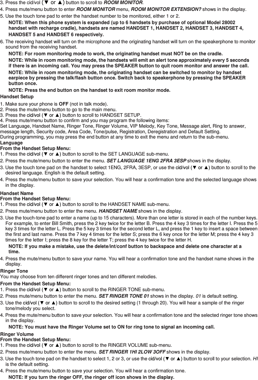 3. Press the cid/vol (▼ or ▲) button to scroll to ROOM MONITOR. 4. Press mute/menu button to enter ROOM MONITOR menu, ROOM MONITOR EXTENSION? shows in the display. 5. Use the touch tone pad to enter the handset number to be monitored, either 1 or 2. NOTE: When this phone system is expanded (up to 6 handsets by purchase of optional Model 28002 handset with recharge cradle), handsets are named HANDSET 1, HANDSET 2, HANDSET 3, HANDSET 4, HANDSET 5 and HANDSET 6 respectively. 6. The receiving handset will turn on the microphone and the originating handset will turn on the speakerphone to monitor sound from the receiving handset. NOTE: For room monitoring mode to work, the originating handset must NOT be on the cradle. NOTE: While in room monitoring mode, the handsets will emit an alert tone approximately every 5 seconds if there is an incoming call. You may press the SPEAKER button to quit room monitor and answer the call. NOTE: While in room monitoring mode, the originating handset can be switched to monitor by handset earpiece by pressing the talk/flash button once. Switch back to speakerphone by pressing the SPEAKER button once. NOTE: Press the end button on the handset to exit room monitor mode.   Handset Setup 1. Make sure your phone is OFF (not in talk mode). 2. Press the mute/menu button to go to the main menu. 3. Press the cid/vol (▼ or ▲) button to scroll to HANDSET SETUP. 4. Press mute/menu button to confirm and you may program the following items: Set Language, Handset Name, Ringer Tone, Ringer Volume, VIP Melody, Key Tone, Message alert, Ring to answer, message length, Security code, Area Code, Tone/pulse, Registration, Deregistration and Default Setting. During programming, you may press the end button at any time to exit the menu and return to the sub-menu. Language From the Handset Setup Menu:   1. Press the cid/vol (▼ or ▲) button to scroll to the SET LANGUAGE sub-menu. 2. Press the mute/menu button to enter the menu. SET LANGUAGE 1ENG 2FRA 3ESP shows in the display. 3. Use the touch tone pad on the handset to select 1ENG, 2FRA, 3ESP, or use the cid/vol (▼ or ▲) button to scroll to the desired language. English is the default setting. 4. Press the mute/menu button to save your selection. You will hear a confirmation tone and the selected language shows in the display. Handset Name From the Handset Setup Menu:   1. Press the cid/vol (▼ or ▲) button to scroll to the HANDSET NAME sub-menu. 2. Press mute/menu button to enter the menu. HANDSET NAME shows in the display. 3. Use the touch-tone pad to enter a name (up to 15 characters). More than one letter is stored in each of the number keys. For example, to enter Bill Smith, press the 2 key twice for the letter B. Press the 4 key 3 times for the letter I. Press the 5 key 3 times for the letter L. Press the 5 key 3 times for the second letter L, and press the 1 key to insert a space between the first and last name. Press the 7 key 4 times for the letter S; press the 6 key once for the letter M; press the 4 key 3 times for the letter I; press the 8 key for the letter T; press the 4 key twice for the letter H. NOTE: If you make a mistake, use the delete/int/conf button to backspace and delete one character at a time. 4. Press the mute/menu button to save your name. You will hear a confirmation tone and the handset name shows in the display. Ringer Tone You may choose from ten different ringer tones and ten different melodies. From the Handset Setup Menu: 1. Press the cid/vol (▼ or ▲) button to scroll to the RINGER TONE sub-menu. 2. Press mute/menu button to enter the menu. SET RINGER TONE 01 shows in the display. 01 is default setting. 3. Use the cid/vol (▼ or ▲) button to scroll to the desired setting (1 through 20). You will hear a sample of the ringer tone/melody you select. 4. Press the mute/menu button to save your selection. You will hear a confirmation tone and the selected ringer tone shows in the display. NOTE: You must have the Ringer Volume set to ON for ring tone to signal an incoming call.   Ringer Volume From the Handset Setup Menu:   1. Press the cid/vol (▼ or ▲) button to scroll to the RINGER VOLUME sub-menu. 2. Press mute/menu button to enter the menu. SET RINGER 1HI 2LOW 3OFF shows in the display. 3. Use the touch tone pad on the handset to select 1, 2 or 3, or use the cid/vol (▼ or ▲) button to scroll to your selection. HI is the default setting. 4. Press the mute/menu button to save your selection. You will hear a confirmation tone. NOTE: If you turn the ringer OFF, the ringer off icon shows in the display. 