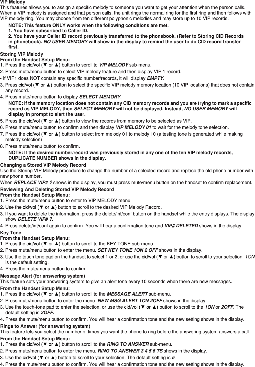 VIP Melody This features allows you to assign a specific melody to someone you want to get your attention when the person calls. When a VIP melody is assigned and that person calls, the unit rings the normal ring for the first ring and then follows with VIP melody ring. You may choose from ten different polyphonic melodies and may store up to 10 VIP records. NOTE: This feature ONLY works when the following conditions are met. 1. You have subscribed to Caller ID. 2. You have your Caller ID record previously transferred to the phonebook. (Refer to Storing CID Records in phonebook). NO USER MEMORY will show in the display to remind the user to do CID record transfer first. Storing VIP Melody From the Handset Setup Menu:   1. Press the cid/vol (▼ or ▲) button to scroll to VIP MELODY sub-menu.   2. Press mute/menu button to select VIP melody feature and then display VIP 1 record.   - If VIP1 does NOT contain any specific number/records, it will display EMPTY. 3. Press cid/vol (▼ or ▲) button to select the specific VIP melody memory location (10 VIP locations) that does not contain any record. 4. Press mute/menu button to display SELECT MEMORY. NOTE: If the memory location does not contain any CID memory records and you are trying to mark a specific record as VIP MELODY, then SELECT MEMORY will not be displayed. Instead, NO USER MEMORY will display in prompt to alert the user. 5. Press the cid/vol (▼ or ▲) button to view the records from memory to be selected as VIP. 6. Press mute/menu button to confirm and then display VIP MELODY 01 to wait for the melody tone selection. 7. Press the cid/vol (▼ or ▲) button to select from melody 01 to melody 10 (a testing tone is generated while making melody selection) 8. Press mute/menu button to confirm.   NOTE: If the desired number/record was previously stored in any one of the ten VIP melody records, DUPLICATE NUMBER shows in the display. Changing a Stored VIP Melody Record Use the Storing VIP Melody procedure to change the number of a selected record and replace the old phone number with new phone number. When REPLACE VIP# ? shows in the display, you must press mute/menu button on the handset to confirm replacement. Reviewing And Deleting Stored VIP Melody Record From the Handset Setup Menu:   1. Press the mute/menu button to enter to VIP MELODY menu. 2. Use the cid/vol (▼ or ▲) button to scroll to the desired VIP Melody Record. 3. If you want to delete the information, press the delete/int/conf button on the handset while the entry displays. The display show DELETE VIP# ?. 4. Press delete/int/conf again to confirm. You will hear a confirmation tone and VIP# DELETED shows in the display. Key Tone From the Handset Setup Menu:   1. Press the cid/vol (▼ or ▲) button to scroll to the KEY TONE sub-menu. 2. Press mute/menu button to enter the menu. SET KEY TONE 1ON 2 OFF shows in the display. 3. Use the touch tone pad on the handset to select 1 or 2, or use the cid/vol (▼ or ▲) button to scroll to your selection. 1ON is the default setting. 4. Press the mute/menu button to confirm. Message Alert (for answering system) This feature sets your answering system to give an alert tone every 10 seconds when there are new messages. From the Handset Setup Menu:   1. Press the cid/vol (▼ or ▲) button to scroll to the MESSAGE ALERT sub-menu. 2. Press mute/menu button to enter the menu. NEW MSG ALERT 1ON 2OFF shows in the display. 3. Use the touch-tone pad to enter the selection, or use the cid/vol (▼ or ▲) button to scroll to the 1ON or 2OFF. The default setting is 2OFF. 4. Press the mute/menu button to confirm. You will hear a confirmation tone and the new setting shows in the display. Rings to Answer (for answering system) This feature lets you select the number of times you want the phone to ring before the answering system answers a call. From the Handset Setup Menu:   1. Press the cid/vol (▼ or ▲) button to scroll to the RING TO ANSWER sub-menu. 2. Press mute/menu button to enter the menu. RING TO ANSWER 3 4 5 6 TS shows in the display. 3. Use the cid/vol (▼ or ▲) button to scroll to your selection. The default setting is 5. 4. Press the mute/menu button to confirm. You will hear a confirmation tone and the new setting shows in the display.   