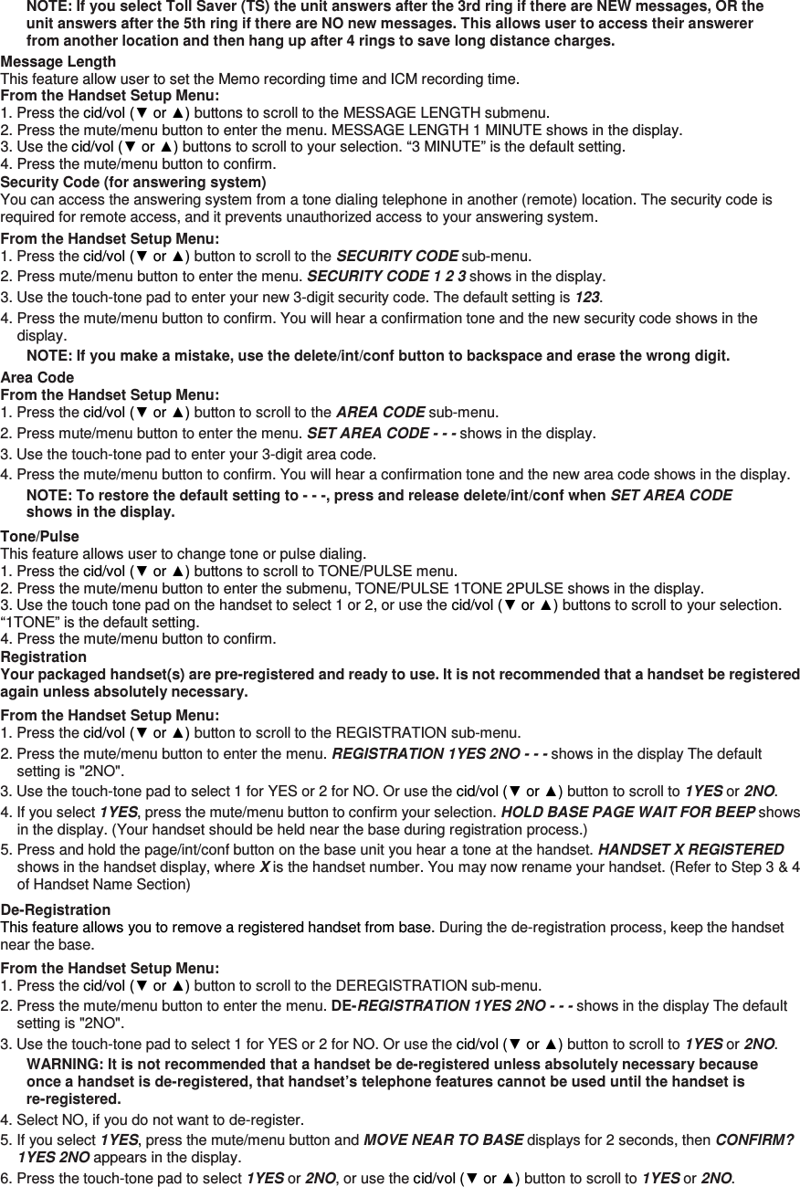 NOTE: If you select Toll Saver (TS) the unit answers after the 3rd ring if there are NEW messages, OR the unit answers after the 5th ring if there are NO new messages. This allows user to access their answerer from another location and then hang up after 4 rings to save long distance charges. Message Length This feature allow user to set the Memo recording time and ICM recording time. From the Handset Setup Menu:   1. Press the cid/vol (▼ or ▲) buttons to scroll to the MESSAGE LENGTH submenu. 2. Press the mute/menu button to enter the menu. MESSAGE LENGTH 1 MINUTE shows in the display. 3. Use the cid/vol (▼ or ▲) buttons to scroll to your selection. “3 MINUTE” is the default setting. 4. Press the mute/menu button to confirm. Security Code (for answering system) You can access the answering system from a tone dialing telephone in another (remote) location. The security code is required for remote access, and it prevents unauthorized access to your answering system. From the Handset Setup Menu:   1. Press the cid/vol (▼ or ▲) button to scroll to the SECURITY CODE sub-menu. 2. Press mute/menu button to enter the menu. SECURITY CODE 1 2 3 shows in the display. 3. Use the touch-tone pad to enter your new 3-digit security code. The default setting is 123. 4. Press the mute/menu button to confirm. You will hear a confirmation tone and the new security code shows in the display. NOTE: If you make a mistake, use the delete/int/conf button to backspace and erase the wrong digit. Area Code From the Handset Setup Menu:   1. Press the cid/vol (▼ or ▲) button to scroll to the AREA CODE sub-menu. 2. Press mute/menu button to enter the menu. SET AREA CODE - - - shows in the display. 3. Use the touch-tone pad to enter your 3-digit area code. 4. Press the mute/menu button to confirm. You will hear a confirmation tone and the new area code shows in the display. NOTE: To restore the default setting to - - -, press and release delete/int/conf when SET AREA CODE shows in the display. Tone/Pulse This feature allows user to change tone or pulse dialing. 1. Press the cid/vol (▼ or ▲) buttons to scroll to TONE/PULSE menu. 2. Press the mute/menu button to enter the submenu, TONE/PULSE 1TONE 2PULSE shows in the display. 3. Use the touch tone pad on the handset to select 1 or 2, or use the cid/vol (▼ or ▲) buttons to scroll to your selection. “1TONE” is the default setting. 4. Press the mute/menu button to confirm. Registration Your packaged handset(s) are pre-registered and ready to use. It is not recommended that a handset be registered again unless absolutely necessary. From the Handset Setup Menu: 1. Press the cid/vol (▼ or ▲) button to scroll to the REGISTRATION sub-menu. 2. Press the mute/menu button to enter the menu. REGISTRATION 1YES 2NO - - - shows in the display The default setting is &quot;2NO&quot;. 3. Use the touch-tone pad to select 1 for YES or 2 for NO. Or use the cid/vol (▼ or ▲) button to scroll to 1YES or 2NO. 4. If you select 1YES, press the mute/menu button to confirm your selection. HOLD BASE PAGE WAIT FOR BEEP shows in the display. (Your handset should be held near the base during registration process.) 5. Press and hold the page/int/conf button on the base unit you hear a tone at the handset. HANDSET X REGISTERED shows in the handset display, where X is the handset number. You may now rename your handset. (Refer to Step 3 &amp; 4 of Handset Name Section) De-Registration This feature allows you to remove a registered handset from base. During the de-registration process, keep the handset near the base. From the Handset Setup Menu: 1. Press the cid/vol (▼ or ▲) button to scroll to the DEREGISTRATION sub-menu. 2. Press the mute/menu button to enter the menu. DE-REGISTRATION 1YES 2NO - - - shows in the display The default setting is &quot;2NO&quot;. 3. Use the touch-tone pad to select 1 for YES or 2 for NO. Or use the cid/vol (▼ or ▲) button to scroll to 1YES or 2NO. WARNING: It is not recommended that a handset be de-registered unless absolutely necessary because once a handset is de-registered, that handset’s telephone features cannot be used until the handset is re-registered. 4. Select NO, if you do not want to de-register. 5. If you select 1YES, press the mute/menu button and MOVE NEAR TO BASE displays for 2 seconds, then CONFIRM? 1YES 2NO appears in the display. 6. Press the touch-tone pad to select 1YES or 2NO, or use the cid/vol (▼ or ▲) button to scroll to 1YES or 2NO. 
