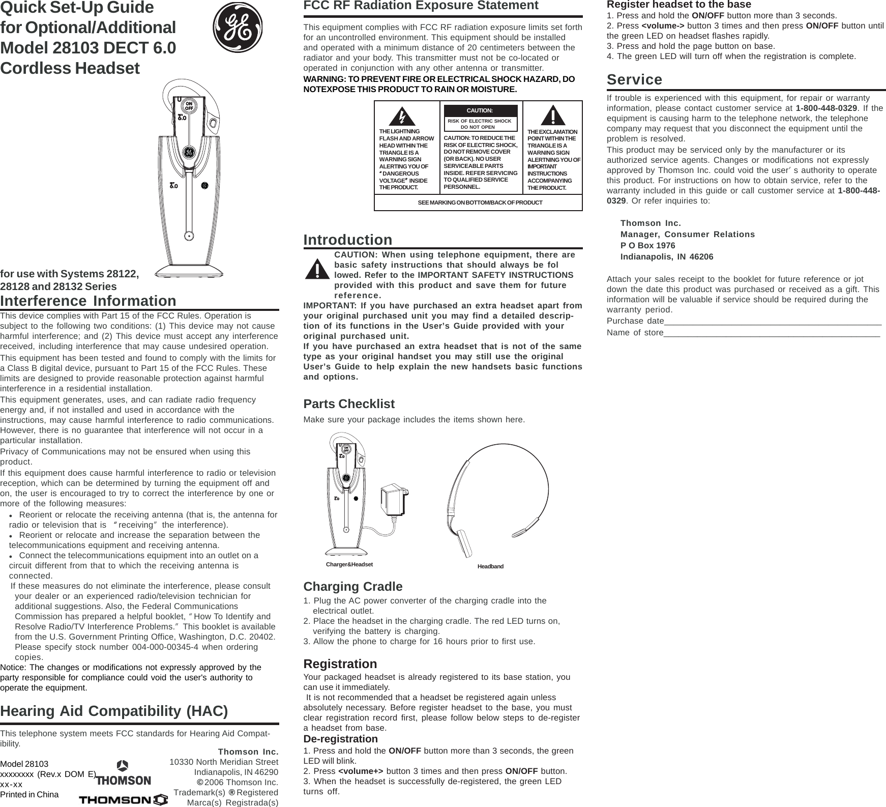 Quick Set-Up Guidefor Optional/AdditionalModel 28103 DECT 6.0Cordless Headsetfor use with Systems 28122,28128 and 28132 SeriesInterference InformationThis device complies with Part 15 of the FCC Rules. Operation issubject to the following two conditions: (1) This device may not causeharmful interference; and (2) This device must accept any interferencereceived, including interference that may cause undesired operation.This equipment has been tested and found to comply with the limits fora Class B digital device, pursuant to Part 15 of the FCC Rules. Theselimits are designed to provide reasonable protection against harmfulinterference in a residential installation.This equipment generates, uses, and can radiate radio frequencyenergy and, if not installed and used in accordance with theinstructions, may cause harmful interference to radio communications.However, there is no guarantee that interference will not occur in aparticular installation.Privacy of Communications may not be ensured when using thisproduct.If this equipment does cause harmful interference to radio or televisionreception, which can be determined by turning the equipment off andon, the user is encouraged to try to correct the interference by one ormore of the following measures:zReorient or relocate the receiving antenna (that is, the antenna forradio or television that is “receiving” the interference).zReorient or relocate and increase the separation between thetelecommunications equipment and receiving antenna.zConnect the telecommunications equipment into an outlet on acircuit different from that to which the receiving antenna isconnected.If these measures do not eliminate the interference, please consultyour dealer or an experienced radio/television technician foradditional suggestions. Also, the Federal CommunicationsCommission has prepared a helpful booklet, “How To Identify andResolve Radio/TV Interference Problems.” This booklet is availablefrom the U.S. Government Printing Office, Washington, D.C. 20402.Please specify stock number 004-000-00345-4 when orderingcopies.Notice: The changes or modifications not expressly approved by theparty responsible for compliance could void the user&apos;s authority tooperate the equipment.Hearing Aid Compatibility (HAC)This telephone system meets FCC standards for Hearing Aid Compat-ibility.Model 28103xxxxxxxx (Rev.x DOM E)xx-xxPrinted in ChinaFCC RF Radiation Exposure StatementThis equipment complies with FCC RF radiation exposure limits set forthfor an uncontrolled environment. This equipment should be installedand operated with a minimum distance of 20 centimeters between theradiator and your body. This transmitter must not be co-located oroperated in conjunction with any other antenna or transmitter.WARNING: TO PREVENT FIRE OR ELECTRICAL SHOCK HAZARD, DONOTEXPOSE THIS PRODUCT TO RAIN OR MOISTURE.IntroductionCAUTION: When using telephone equipment, there arebasic safety instructions that should always be followed. Refer to the IMPORTANT SAFETY INSTRUCTIONSprovided with this product and save them for futurereference.IMPORTANT: If you have purchased an extra headset apart fromyour original purchased unit you may find a detailed descrip-tion of its functions in the User’s Guide provided with youroriginal purchased unit.If you have purchased an extra headset that is not of the sametype as your original handset you may still use the originalUser’s Guide to help explain the new handsets basic functionsand options.Parts ChecklistMake sure your package includes the items shown here.Charging Cradle1. Plug the AC power converter of the charging cradle into theelectrical outlet.2. Place the headset in the charging cradle. The red LED turns on,verifying the battery is charging.3. Allow the phone to charge for 16 hours prior to first use.RegistrationYour packaged headset is already registered to its base station, youcan use it immediately. It is not recommended that a headset be registered again unlessabsolutely necessary. Before register headset to the base, you mustclear registration record first, please follow below steps to de-registera headset from base.De-registration1. Press and hold the ON/OFF button more than 3 seconds, the greenLED will blink.2. Press &lt;volume+&gt; button 3 times and then press ON/OFF button.3. When the headset is successfully de-registered, the green LEDturns off.Thomson Inc.10330 North Meridian StreetIndianapolis, IN 46290© 2006 Thomson Inc.Trademark(s) ® RegisteredMarca(s) Registrada(s)THE LIGHTNINGFLASH AND ARROWHEAD WITHIN THETRIANGLE IS AWARNING SIGNALERTING YOU OF“““““DANGEROUSVOLTAGE””””” INSIDETHE PRODUCT.CAUTION: TO REDUCE THERISK OF ELECTRIC SHOCK,DO NOT REMOVE COVER(OR BACK). NO USERSERVICEABLE PARTSINSIDE. REFER SERVICINGTO QUALIFIED SERVICEPERSONNEL.CAUTION:THE EXCLAMATIONPOINT WITHIN THETRIANGLE IS AWARNING SIGNALERTNING YOU OFIMPORTANTINSTRUCTIONSACCOMPANYINGTHE PRODUCT.RISK OF ELECTRIC SHOCK        DO NOT OPENSEE MARKING ON BOTTOM/BACK OF PRODUCTCharger&amp;Headset HeadbandRegister headset to the base1. Press and hold the ON/OFF button more than 3 seconds.2. Press &lt;volume-&gt; button 3 times and then press ON/OFF button untilthe green LED on headset flashes rapidly.3. Press and hold the page button on base.4. The green LED will turn off when the registration is complete.ServiceIf trouble is experienced with this equipment, for repair or warrantyinformation, please contact customer service at 1-800-448-0329. If theequipment is causing harm to the telephone network, the telephonecompany may request that you disconnect the equipment until theproblem is resolved.This product may be serviced only by the manufacturer or itsauthorized service agents. Changes or modifications not expresslyapproved by Thomson Inc. could void the user’s authority to operatethis product. For instructions on how to obtain service, refer to thewarranty included in this guide or call customer service at 1-800-448-0329. Or refer inquiries to:Thomson Inc.Manager, Consumer RelationsP O Box 1976Indianapolis, IN 46206Attach your sales receipt to the booklet for future reference or jotdown the date this product was purchased or received as a gift. Thisinformation will be valuable if service should be required during thewarranty period.Purchase date_____________________________________________Name of store_____________________________________________