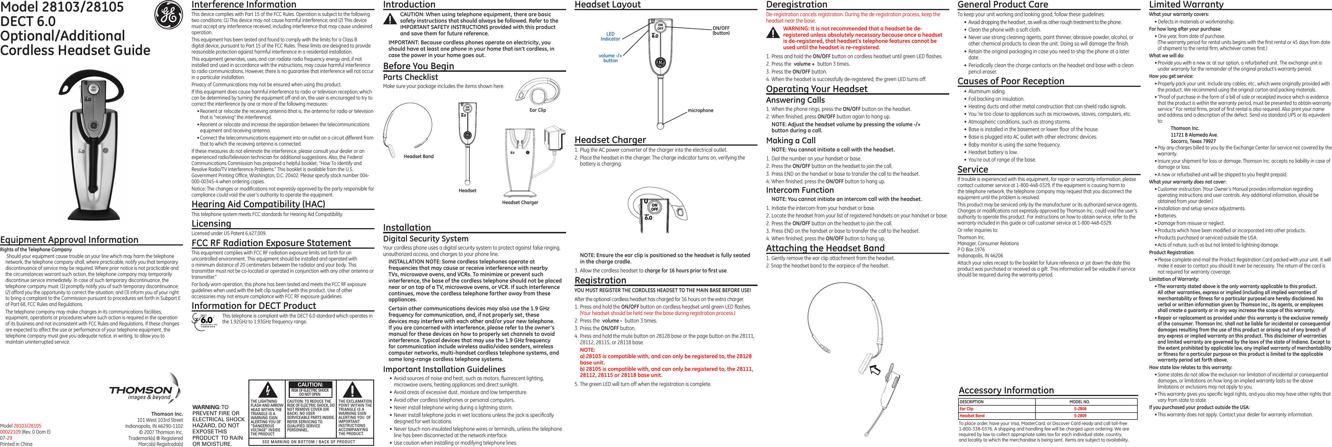 Model 28103/28105  DECT 6.0  Optional/Additional  Cordless Headset GuideThomson Inc.101 West 103rd StreetIndianapolis, IN 46290-1102© 2007 Thomson Inc. Trademark(s) ® RegisteredMarca(s) Registrada(s)Model 28103/2810500022109 (Rev. 0 Dom E) 07-29Printed in ChinaInterference InformationThis device complies with Part 15 of the FCC Rules. Operation is subject to the following two conditions: (1) This device may not cause harmful interference; and (2) This device must accept any interference received, including interference that may cause undesired operation.This equipment has been tested and found to comply with the limits for a Class B digital device, pursuant to Part 15 of the FCC Rules. These limits are designed to provide reasonable protection against harmful interference in a residential installation.This equipment generates, uses, and can radiate radio frequency energy and, if not installed and used in accordance with the instructions, may cause harmful interference to radio communications. However, there is no guarantee that interference will not occur in a particular installation.Privacy of Communications may not be ensured when using this product.If this equipment does cause harmful interference to radio or television reception, which can be determined by turning the equipment off and on, the user is encouraged to try to correct the interference by one or more of the following measures:• Reorient or relocate the receiving antenna (that is, the antenna for radio or television that is “receiving” the interference).• Reorient or relocate and increase the separation between the telecommunications equipment and receiving antenna.• Connect the telecommunications equipment into an outlet on a circuit different from that to which the receiving antenna is connected.If these measures do not eliminate the interference, please consult your dealer or an experienced radio/television technician for additional suggestions. Also, the Federal Communications Commission has prepared a helpful booklet, “How To Identify and Resolve Radio/TV Interference Problems.” This booklet is available from the U.S. Government Printing Ofﬁce, Washington, D.C. 20402. Please specify stock number 004-000-00345-4 when ordering copies.Notice: The changes or modiﬁcations not expressly approved by the party responsible for compliance could void the user’s authority to operate the equipment.Hearing Aid Compatibility (HAC)This telephone system meets FCC standards for Hearing Aid Compatibility.LicensingLicensed under US Patent 6,427,009.FCC RF Radiation Exposure StatementThis equipment complies with FCC RF radiation exposure limits set forth for an uncontrolled environment. This equipment should be installed and operated with a minimum distance of 20 centimeters between the radiator and your body. This transmitter must not be co-located or operated in conjunction with any other antenna or transmitter.”For body worn operation, this phone has been tested and meets the FCC RF exposure guidelines when used with the belt clip supplied with this product. Use of other accessories may not ensure compliance with FCC RF exposure guidelines.Information for DECT ProductThis telephone is compliant with the DECT 6.0 standard which operates in the 1.92GHz to 1.93GHz frequency range.Installation Digital Security SystemYour cordless phone uses a digital security system to protect against false ringing, unauthorized access, and charges to your phone line.INSTALLATION NOTE: Some cordless telephones operate at frequencies that may cause or receive interference with nearby TVs, microwave ovens, and VCRs. To minimize or prevent such interference, the base of the cordless telephone should not be placed near or on top of a TV, microwave ovens, or VCR. If such interference continues, move the cordless telephone farther away from these appliances.Certain other communications devices may also use the 1.9 GHz frequency for communication, and, if not properly set, these devices may interfere with each other and/or your new telephone. If you are concerned with interference, please refer to the owner’s manual for these devices on how to properly set channels to avoid interference. Typical devices that may use the 1.9 GHz frequency for communication include wireless audio/video senders, wireless computer networks, multi-handset cordless telephone systems, and some long-range cordless telephone systems.Important Installation Guidelines•  Avoid sources of noise and heat, such as motors, ﬂuorescent lighting, microwave ovens, heating appliances and direct sunlight.•  Avoid areas of excessive dust, moisture and low temperature.•  Avoid other cordless telephones or personal computers.•  Never install telephone wiring during a lightning storm.•  Never install telephone jacks in wet locations unless the jack is speciﬁcally designed for wet locations.•  Never touch non-insulated telephone wires or terminals, unless the telephone line has been disconnected at the network interface.•  Use caution when installing or modifying telephone lines.Headset Layout  Deregistration De-registration cancels registration. During the de-registration process, keep the headset near the base.WARNING: It is not recommended that a headset be de-registered unless absolutely necessary because once a headset is de-registered, that headset’s telephone features cannot be used until the headset is re-registered. 1. Press and hold the ON/OFF button on cordless headset until green LED ﬂashes.2. Press the volume + button 3 times.3. Press the ON/OFF button. 4. When the headset is successfully de-registered, the green LED turns off. Operating Your Headset Answering Calls1.  When the phone rings, press the ON/OFF button on the headset.2. When ﬁnished, press ON/OFF button again to hang up.NOTE: Adjust the headset volume by pressing the volume -/+ button during a call.Making a CallNOTE: You cannot initiate a call with the headset.1. Dial the number on your handset or base.2. Press the ON/OFF button on the headset to join the call.3. Press END on the handset or base to transfer the call to the headset.4. When ﬁnished, press the ON/OFF button to hang up.Intercom FunctionNOTE: You cannot initiate an intercom call with the headset.1. Initiate the intercom from your handset or base.2. Locate the headset from your list of registered handsets on your handset or base.2. Press the ON/OFF button on the headset to join the call.3. Press END on the handset or base to transfer the call to the headset.4. When ﬁnished, press the ON/OFF button to hang up.Attaching the Headset Band1. Gently remove the ear clip attachment from the headset.2. Snap the headset band to the earpiece of the headset.General Product CareTo keep your unit working and looking good, follow these guidelines:•  Avoid dropping the headset, as well as other rough treatment to the phone.•  Clean the phone with a soft cloth.•  Never use strong cleaning agents, paint thinner, abrasive powder, alcohol, or other chemical products to clean the unit. Doing so will damage the ﬁnish.•  Retain the original packaging in case you need to ship the phone at a later date.•  Periodically clean the charge contacts on the headset and base with a clean pencil eraser.Causes of Poor Reception•  Aluminum siding.•  Foil backing on insulation.•  Heating ducts and other metal construction that can shield radio signals.•  You ’re too close to appliances such as microwaves, stoves, computers, etc.•  Atmospheric conditions, such as strong storms.•  Base is installed in the basement or lower ﬂoor of the house.•  Base is plugged into AC outlet with other electronic devices.•  Baby monitor is using the same frequency.•  Headset battery is low.•  You’re out of range of the base.ServiceIf trouble is experienced with this equipment, for repair or warranty information, please contact customer service at 1-800-448-0329. If the equipment is causing harm to the telephone network, the telephone company may request that you disconnect the equipment until the problem is resolved.This product may be serviced only by the manufacturer or its authorized service agents. Changes or modiﬁcations not expressly approved by Thomson Inc. could void the user’s authority to operate this product. For instructions on how to obtain service, refer to the warranty included in this guide or call customer service at 1-800-448-0329.Or refer inquiries to:Thomson Inc. Manager, Consumer Relations P O Box 1976 Indianapolis, IN 46206Attach your sales receipt to the booklet for future reference or jot down the date this product was purchased or received as a gift. This information will be valuable if service should be required during the warranty period.IntroductionCAUTION: When using telephone equipment, there are basic safety instructions that should always be followed. Refer to the IMPORTANT SAFETY INSTRUCTIONS provided with this product and save them for future reference.IMPORTANT: Because cordless phones operate on electricity, you should have at least one phone in your home that isn’t cordless, in case the power in your home goes out.Before You BeginParts ChecklistMake sure your package includes the items shown here.Equipment Approval InformationRights of the Telephone Company  Should your equipment cause trouble on your line which may harm the telephone network, the telephone company shall, where practicable, notify you that temporary discontinuance of service may be required. Where prior notice is not practicable and the circumstances warrant such action, the telephone company may temporarily discontinue service immediately. In case of such temporary discontinuance, the telephone company must: (1) promptly notify you of such temporary discontinuance; (2) afford you the opportunity to correct the situation; and (3) inform you of your right to bring a complaint to the Commission pursuant to procedures set forth in Subpart E of Part 68, FCC Rules and Regulations.The telephone company may make changes in its communications facilities, equipment, operations or procedures where such action is required in the operation of its business and not inconsistent with FCC Rules and Regulations. If these changes are expected to affect the use or performance of your telephone equipment, the telephone company must give you adequate notice, in writing, to allow you to maintain uninterrupted service.HeadsetHeadset BandNOTE: Ensure the ear clip is positioned so the headset is fully seated in the charge cradle.3. Allow the cordless headset to charge for 16 hours prior to ﬁrst use.RegistrationYOU MUST REGISTER THE CORDLESS HEADSET TO THE MAIN BASE BEFORE USE!After the optional cordless headset has charged for 16 hours on the extra charger.1. Press and hold the ON/OFF button on cordless headset until green LED ﬂashes. (Your headset should be held near the base during registration process.)2. Press the volume - button 3 times.3. Press the ON/OFF button.4. Press and hold the mute button on 28128 base or the page button on the 28111, 28112, 28115, or 28118 base.NOTE:  a) 28103 is compatible with, and can only be registered to, the 28128 base unit. b) 28105 is compatible with, and can only be registered to, the 28111, 28112, 28115 or 28118 base unit.5. The green LED will turn off when the registration is complete.ON/OFF(button)LED Indicatorvolume -/+ buttonHeadset Charger1. Plug the AC power converter of the charger into the electrical outlet.2. Place the headset in the charger. The charge indicator turns on, verifying the battery is charging. Limited WarrantyWhat your warranty covers:• Defects in materials or workmanship.For how long after your purchase:• One year, from date of purchase. (The warranty period for rental units begins with the ﬁrst rental or 45 days from date of shipment to the rental ﬁrm, whichever comes ﬁrst.)What we will do:• Provide you with a new or, at our option, a refurbished unit. The exchange unit is under warranty for the remainder of the original product’s warranty period.How you get service:• Properly pack your unit. Include any cables, etc., which were originally provided with the product. We recommend using the original carton and packing materials.• ”Proof of purchase in the form of a bill of sale or receipted invoice which is evidence that the product is within the warranty period, must be presented to obtain warranty service.” For rental ﬁrms, proof of ﬁrst rental is also required. Also print your name and address and a description of the defect. Send via standard UPS or its equivalent to:    Thomson Inc.  11721 B Alameda Ave.    Socorro, Texas 79927• Pay any charges billed to you by the Exchange Center for service not covered by the warranty.• Insure your shipment for loss or damage. Thomson Inc. accepts no liability in case of damage or loss.• A new or refurbished unit will be shipped to you freight prepaid.What your warranty does not cover:• Customer instruction. (Your Owner’s Manual provides information regarding operating instructions and user controls. Any additional information, should be obtained from your dealer.)• Installation and setup service adjustments.• Batteries.• Damage from misuse or neglect.• Products which have been modiﬁed or incorporated into other products.• Products purchased or serviced outside the USA.• Acts of nature, such as but not limited to lightning damage.Product Registration:• Please complete and mail the Product Registration Card packed with your unit. It will make it easier to contact you should it ever be necessary. The return of the card is not required for warranty coverage.Limitation of Warranty:• The warranty stated above is the only warranty applicable to this product. All other warranties, express or implied (including all implied warranties of merchantability or ﬁtness for a particular purpose) are hereby disclaimed. No verbal or written information given by Thomson Inc., its agents, or employees shall create a guaranty or in any way increase the scope of this warranty.• Repair or replacement as provided under this warranty is the exclusive remedy of the consumer. Thomson Inc. shall not be liable for incidental or consequential damages resulting from the use of this product or arising out of any breach of any express or implied warranty on this product. This disclaimer of warranties and limited warranty are governed by the laws of the state of Indiana. Except to the extent prohibited by applicable law, any implied warranty of merchantability or ﬁtness for a particular purpose on this product is limited to the applicable warranty period set forth above.How state law relates to this warranty:• Some states do not allow the exclusion nor limitation of incidental or consequential damages, or limitations on how long an implied warranty lasts so the above limitations or exclusions may not apply to you.• This warranty gives you speciﬁc legal rights, and you also may have other rights that vary from state to state.If you purchased your product outside the USA:• This warranty does not apply. Contact your dealer for warranty information.Ear Clip microphoneHeadset ChargerAccessory InformationTo place order, have your Visa, MasterCard, or Discover Card ready and call toll-free 1-800-338-0376. A shipping and handling fee will be charged upon ordering. We are required by law to collect appropriate sales tax for each individual state, country,and locality to which the merchandise is being sent. Items are subject to availability.DESCRIPTION  MODEL NO.Ear Clip   5-2808Headset Band  5-2809SEE MARKING ON BOTTOM / BACK OF PRODUCTRISK OF ELECTRIC SHOCK            DO NOT OPENWARNING: TOPREVENT FIRE ORELECTRICAL SHOCKHAZARD, DO NOTEXPOSE THISPRODUCT  TO RAINOR MOISTURE.THE LIGHTNINGFLASH AND ARROWHEAD WITHIN THETRIANGLE IS AWARNING SIGNALERTING YOU OF“DANGEROUSVOLTAGE” INSIDETHE PRODUCT.CAUTION: TO REDUCE THERISK OF ELECTRIC SHOCK, DONOT REMOVE COVER (ORBACK). NO USERSERVICEABLE PARTS INSIDE.REFER SERVICING TOQUALIFIED SERVICEPERSONNEL.THE EXCLAMATIONPOINT WITHIN THETRIANGLE IS AWARNING SIGNALERTING YOU  OFIMPORTANTINSTRUCTIONSACCOMPANYINGTHE PRODUCT.CAUTION: