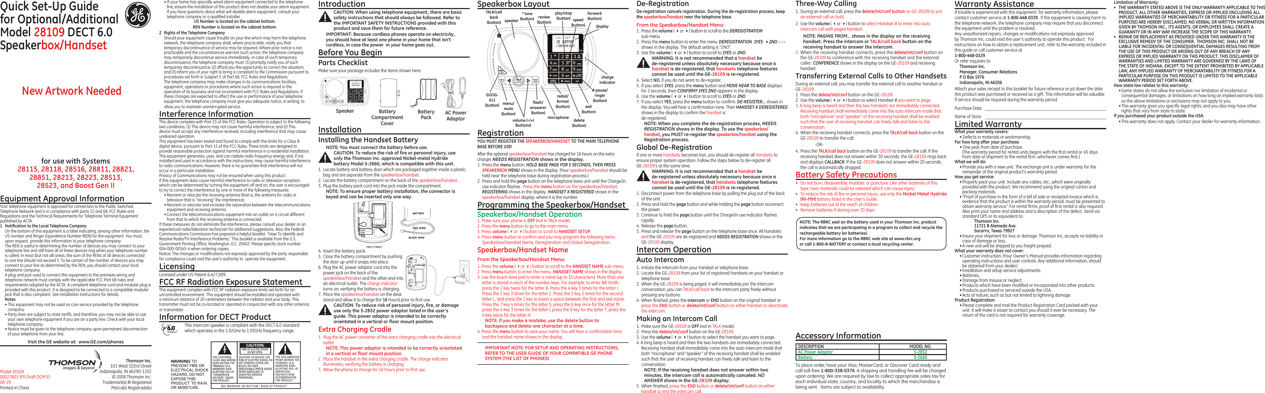 Quick Set-Up Guidefor Optional/Additional  Model 28109 DECT 6.0 Speakerbox/HandsetModel 28109 00027801 (P0 Draft DOM E) 08-29 Printed in ChinaEquipment Approval InformationYour telephone equipment is approved for connection to the Public Switched Telephone Network and is in compliance with parts 15 and 68, FCC Rules and Regulations and the Technical Requirements for Telephone Terminal Equipment published by ACTA.1  Notiﬁcation to the Local Telephone CompanyOn the bottom of this equipment is a label indicating, among other information, the US number and Ringer Equivalence Number (REN) for the equipment. You must, upon request, provide this information to your telephone company.The REN is useful in determining the number of devices you may connect to your telephone line and still have all of these devices ring when your telephone number is called. In most (but not all) areas, the sum of the RENs of all devices connected to one line should not exceed 5. To be certain of the number of devices you may connect to your line as determined by the REN, you should contact your local telephone company.A plug and jack used to connect this equipment to the premises wiring and telephone network must comply with the applicable FCC Part 68 rules and requirements adopted by the ACTA. A compliant telephone cord and modular plug is provided with this product. It is designed to be connected to a compatible modular jack that is also compliant. See installation instructions for details.Notes  • This equipment may not be used on coin service provided by the telephone company.• Party lines are subject to state tariffs, and therefore, you may not be able to use your own telephone equipment if you are on a party line. Check with your local telephone company.• Notice must be given to the telephone company upon permanent disconnection of your telephone from your line.for use with Systems  28115, 28118, 28516, 28811, 28821,  28851, 28213, 28223, 28513,  28523, and Boost Gen IIThomson Inc.101 West 103rd StreetIndianapolis, IN 46290-1102© 2008 Thomson Inc. Trademark(s) ® RegisteredMarca(s) Registrada(s)Visit the GE website at:  www.GE.com/phones• If your home has specially wired alarm equipment connected to the telephone line, ensure the installation of this product does not disable your alarm equipment. If you have questions about what will disable alarm equipment, consult your telephone company or a qualiﬁed installer.US Number is located on the cabinet bottom.REN Number is located on the cabinet bottom.2  Rights of the Telephone Company Should your equipment cause trouble on your line which may harm the telephone network, the telephone company shall, where practicable, notify you that temporary discontinuance of service may be required. Where prior notice is not practicable and the circumstances warrant such action, the telephone company may temporarily discontinue service immediately. In case of such temporary discontinuance, the telephone company must: (1) promptly notify you of such temporary discontinuance; (2) afford you the opportunity to correct the situation; and (3) inform you of your right to bring a complaint to the Commission pursuant to procedures set forth in Subpart E of Part 68, FCC Rules and Regulations.The telephone company may make changes in its communications facilities, equipment, operations or procedures where such action is required in the operation of its business and not inconsistent with FCC Rules and Regulations. If these changes are expected to affect the use or performance of your telephone equipment, the telephone company must give you adequate notice, in writing, to allow you to maintain uninterrupted service.Interference InformationThis device complies with Part 15 of the FCC Rules. Operation is subject to the following two conditions: (1) This device may not cause harmful interference; and (2) This device must accept any interference received, including interference that may cause undesired operation.This equipment has been tested and found to comply with the limits for a Class B digital device, pursuant to Part 15 of the FCC Rules. These limits are designed to provide reasonable protection against harmful interference in a residential installation.This equipment generates, uses, and can radiate radio frequency energy and, if not installed and used in accordance with the instructions, may cause harmful interference to radio communications. However, there is no guarantee that interference will not occur in a particular installation.Privacy of Communications may not be ensured when using this product.If this equipment does cause harmful interference to radio or television reception, which can be determined by turning the equipment off and on, the user is encouraged to try to correct the interference by one or more of the following measures:• Reorient or relocate the receiving antenna (that is, the antenna for radio or television that is “receiving” the interference).• Reorient or relocate and increase the separation between the telecommunications equipment and receiving antenna.• Connect the telecommunications equipment into an outlet on a circuit different from that to which the receiving antenna is connected.If these measures do not eliminate the interference, please consult your dealer or an experienced radio/television technician for additional suggestions. Also, the Federal Communications Commission has prepared a helpful booklet, “How To Identify and Resolve Radio/TV Interference Problems.” This booklet is available from the U.S. Government Printing Ofﬁce, Washington, D.C. 20402. Please specify stock number  004-000-00345-4 when ordering copies.Notice: The changes or modiﬁcations not expressly approved by the party responsible for compliance could void the user&apos;s authority to  operate the equipment.LicensingLicensed under US Patent 6,427,009.FCC RF Radiation Exposure StatementThis equipment complies with FCC RF radiation exposure limits set forth for an uncontrolled environment. This equipment should be installed and operated with a minimum distance of 20 centimeters between the radiator and your body. This transmitter must not be co-located or operated in conjunction with any other antenna or transmitter.Information for DECT ProductThis intercom speaker is compliant with the DECT 6.0 standard which operates in the 1.92GHz to 1.93GHz frequency range. IntroductionCAUTION: When using telephone equipment, there are basic safety instructions that should always be followed. Refer to the IMPORTANT SAFETY INSTRUCTIONS provided with this product and save them for future reference.IMPORTANT: Because cordless phones operate on electricity, you should have at least one phone in your home that isn’t cordless, in case the power  in your home goes out.Before You BeginParts Checklist Make sure your package includes the items shown here.Speakerbox Layout De-RegistrationDe-registration cancels registration. During the de-registration process, keep the speakerbox/handset near the telephone base.From the Speakerbox/Handset Menu:1.  Press the volume ( 3or 4) button to scroll to the DEREGISTRATION  sub-menu.2.  Press the menu button to enter the menu. DEREGISTRATION  1YES  42NO - - - shows in the display. The default setting is &quot;2NO&quot;.3.  Use the volume ( 3or 4) button to scroll to 1YES or 2NO.WARNING: It is not recommended that a handset be  de-registered unless absolutely necessary because once a handset is de-registered, that handsets telephone features cannot be used until the GE-28109 is re-registered.4.  Select NO, if you do not want to de-register.5.  If you select 1YES, press the menu button and MOVE NEAR TO BASE displays for 2 seconds, then CONFIRM? 1YES 2NO appears in the display.6.  Use the volume ( 3or 4) button to scroll to 1YES or 2NO.7.  If you select YES, press the menu button to conﬁrm. DE-REGISTER... shows in the display. You will hear a conﬁrmation tone. Then HANDSET X DEREGISTERED shows in the display to conﬁrm the handset is  de-registered.NOTE: When you complete the de-registration process, NEEDS REGISTRATION shows in the display. To use the speakerbox/handset, you MUST re-register the speakerbox/handset using the Registration process.Global De-RegistrationIf one or more handsets becomes lost, you should de-register all handsets to ensure proper system operation. Follow the steps below to de-register all  GE-28109’s at the same time.WARNING: It is not recommended that a handset be  de-registered unless absolutely necessary because once a handset is de-registered, that handsets telephone features cannot be used until the GE-28109 is re-registered.1.  Disconnect power from the telephone base by pulling the plug out of the back of the unit.2.  Press and hold the page button and while holding the page button reconnect the power.3.  Continue to hold the page button until the Charge/in use indicator ﬂashes rapidly.4.  Release the page button.5.  Press and release the page button on the telephone base once. All handsets and the GE-28109 are de-registered and NEEDS REGISTRATION shows in the GE-28109 display.Intercom OperationAuto Intercom1.  Initiate the intercom from your handset or telephone base.2.  Locate the GE-28109 from your list of registered handsets on your handset or telephone base.3.  When the GE-28109 is being paged, it will immediately join the intercom conversation, you can TALK/call back to the intercom party freely without pressing any buttons.4.  When ﬁnished, press the intercom or END button on the original handset or press the END button or delete/int/conf button on either handset to deactivate the intercom.Making an Intercom Call1.  Make sure the GE-28109 is OFF (not in TALK mode).2.  Press the delete/int/conf button on the GE-28109.3.  Use the volume ( 3or 4) button to select the handset you want to page.4. A long beep is heard and then the two handsets are immediately connected.  Receiving handset shall immediately come into the auto intercom mode that both “microphone” and “speaker” of this receiving handset shall be enabled such that the user of receiving handset can freely talk and listen to the conversation.NOTE: If the receiving handset does not answer within two minutes, the intercom call is automatically canceled. NO ANSWER shows in the GE-28109 display.5.  When ﬁnished, press the END button or delete/int/conf button on either handset to end the intercom call.New Artwork NeededAC Power AdaptorBattery  PackBattery Compartment CoverSpeakerRegistrationYOU MUST REGISTER THE SPEAKERBOX/HANDSET TO THE MAIN TELEPHONE BASE BEFORE USE!After the optional speakerbox/handset has charged for 16 hours on the extra charger, NEEDS REGISTRATION shows in the display.1.  Press the menu button. HOLD BASE PAGE FOR 5 SECONDS, THEN PRESS SPEAKERBOX MENU shows in the display. (Your speakerbox/handset should be held near the telephone base during registration process.)2.  Press and hold the page button on the telephone base unit until the Charge/in use indicator ﬂashes.  Press the menu button on the speakerbox/handset. REGISTERING shows in the display. HANDSET X REGISTERED shows in the speakerbox/handset display, where X is the number. Programming the Speakerbox/HandsetSpeakerbox/Handset Operation1. Make sure your phone is OFF (not in TALK mode).2. Press the menu button to go to the main menu.3. Press volume ( 3or 4) button to scroll to HANDSET SETUP.4. Press menu button to conﬁrm and you may program the following items: Speakerbox/Handset Name, Deregistration and Global Deregistration.Speakerbox/Handset NameFrom the Speakerbox/Handset Menu: 1. Press the volume ( 3or 4) button to scroll to the HANDSET NAME sub-menu.2. Press menu button to enter the menu. HANDSET NAME shows in the display.3. Use the touch-tone pad to enter a name (up to 15 characters). More than one letter is stored in each of the number keys. For example, to enter Bill Smith, press the 2 key twice for the letter B. Press the 4 key 3 times for the letter I. Press the 5 key 3 times for the letter L. Press the 5 key 3 times for the second letter L, and press the 1 key to insert a space between the ﬁrst and last name. Press the 7 key 4 times for the letter S; press the 6 key once for the letter M; press the 4 key 3 times for the letter I; press the 8 key for the letter T; press the 4 key twice for the letter H.NOTE: If you make a mistake, use the delete button to backspace and delete one character at a time.4. Press the menu button to save your name. You will hear a conﬁrmation tone and the handset name shows in the display.IMPORTANT NOTE: FOR SETUP AND OPERATING INSTRUCTIONS, REFER TO THE USER GUIDE OF YOUR COMPATIBLE GE PHONE SYSTEM (THE LIST OF PHONES).speakercharge indicatormenu/mute (button)TALK/call back (button) displayredial/format (button)microphonevolume (-/+) (buttons)GOOG-411 (button) flash/answerer (button)delete (button)exit (button)# pause/ringer (button)* tone (button) review (button)play/stop (button)forward (button)speed (button)Three-Way Calling1.  During an external call, press the delete/int/conf button on GE-28109 to put an external call on hold. 2.  Use the volume ( 3or 4) button to select Handset # to enter into auto intercom call with paged handset. NOTE: PAGING FROM... shows in the display on the receiving handset. Press the intercom or TALK/call back button on the receiving handset to answer the intercom.3. When the receiving handset connects, press the delete/int/conf button on the GE-28109 to conference with the receiving handset and the external caller. CONFERENCE shows in the display on the GE-28109 and receiving handset.Transferring External Calls to Other HandsetsDuring an external call, you may transfer the external call to another handset or GE-28109.1.  Press the delete/int/conf button on the GE-28109.2.  Use the volume ( 3or 4) button to select Handset # you want to page.3. A long beep is heard and then the two handsets are immediately connected.  Receiving handset shall immediately come into the auto intercom mode that both “microphone” and “speaker” of this receiving handset shall be enabled such that the user of receiving handset can freely talk and listen to the conversation.4.  When the receiving handset connects, press the TALK/call back button on the GE-28109 to transfer the call.    -OR-4.  Press the TALK/call back button on the GE-28109 to transfer the call. If the receiving handset does not answer within 30 seconds, the GE-28109 rings back and displays CALLBACK. If the GE-28109 does not answer within 20 seconds, the call is automatically dropped.Battery Safety Precautions•  Do not burn, disassemble, mutilate, or puncture. Like other batteries of this type, toxic materials could be released which can cause injury.•  To reduce the risk of ﬁre or personal injury, use only the Nickel Metal Hydride (Ni-MH) battery listed in the User’s Guide.•  Keep batteries out of the reach of children.•   Remove batteries if storing over 30 daysInstallationInstalling the Handset BatteryNOTE: You must connect the battery before use. CAUTION: To reduce the risk of fire or personal injury, use only the Thomson Inc. approved Nickel-metal Hydride battery Model 5-2660, which is compatible with this unit.1.  Locate battery and battery door which are packaged together inside a plastic bag and are separate from the speakerbox/handset.2.  Locate the battery compartment on the back of the speakerbox/handset.3.  Plug the battery pack cord into the jack inside the compartment.NOTE: To ensure proper battery installation, the connector is keyed and can be inserted only one way.4.  Insert the battery pack.5.  Close the battery compartment by pushing the door up until it snaps into place.6.  Plug the AC power adaptor cord into the power jack on the back of the  speakerbox/handset and the other end into an electrical outlet. The charge indicator turns on, verifying the battery is charging. 7.  Place the speakerbox/handset on the desk stand and allow it to charge (for 16 hours) prior to ﬁrst use.CAUTION: To reduce risk of personal injury, fire, or damage use only the 5-2832 power adaptor listed in the user’s guide. This power adaptor is intended to be correctly orientated in a vertical or floor mount position.Extra Charging Cradle1.  Plug the AC power converter of the extra charging cradle into the electrical outlet.NOTE: This power adaptor is intended to be correctly orientated in a vertical or floor mount position.2.  Place the handset in the extra charging cradle. The charge indicator illuminates, verifying the battery is charging.3.  Allow the phone to charge for 16 hours prior to ﬁrst use.NOTE: The RBRC seal on the battery used in your Thomson Inc. product indicates that we are participating in a program to collect and recycle the rechargeable battery (or batteries). For more information go to the RBRC web site at www.rbrc.org or call 1-800-8-BATTERY or contact a local recycling center.Accessory InformationTo place order, have your Visa, MasterCard, or Discover Card ready and call toll-free 1-800-338-0376. A shipping and handling fee will be charged upon ordering. We are required by law to collect appropriate sales tax for each individual state, country, and locality to which the merchandise is being sent.  Items are subject to availability. DESCRIPTION  MODEL NO.AC Power Adaptor  5-2832Battery  5-2660  Warranty AssistanceIf trouble is experienced with this equipment, for warranty information, please contact customer service at 1-800-448-0329.  If the equipment is causing harm to the telephone network, the telephone company may require that you disconnect the equipment until the problem is resolved.Any unauthorized repairs, changes or modiﬁcations not expressly approved by Thomson Inc. could void the user’s authority to operate this product.  For instructions on how to obtain a replacement unit, refer to the warranty included in this guide or call customer service at  1-800-448-0329.Or refer inquiries to:Thomson Inc. Manager, Consumer Relations P O Box 1976 Indianapolis, IN 46206Attach your sales receipt to this booklet for future reference or jot down the date this product was purchased or received as a gift. This information will be valuable if service should be required during the warranty period.Purchase Date Name of StoreLimited WarrantyWhat your warranty covers:• Defects in materials or workmanship.For how long after your purchase:• One year, from date of purchase. (The warranty period for rental units begins with the ﬁrst rental or 45 days from date of shipment to the rental ﬁrm, whichever comes ﬁrst.)What we will do:• Provide you with a new unit. The exchange unit is under warranty for the remainder of the original product’s warranty period.How you get service:• Properly pack your unit. Include any cables, etc., which were originally provided with the product. We recommend using the original carton and packing materials.• ”Proof of purchase in the form of a bill of sale or receipted invoice which is evidence that the product is within the warranty period, must be presented to obtain warranty service.” For rental ﬁrms, proof of ﬁrst rental is also required.  Also print your name and address and a description of the defect. Send via standard UPS or its equivalent to:    Thomson Inc.   11721 B Alameda Ave.   Socorro, Texas 79927• Insure your shipment for loss or damage. Thomson Inc. accepts no liability in case of damage or loss.• A new unit will be shipped to you freight prepaid.What your warranty does not cover:• Customer instruction. (Your Owner’s Manual provides information regarding operating instructions and user controls. Any additional information, should be obtained from your dealer.)• Installation and setup service adjustments.• Batteries.• Damage from misuse or neglect.• Products which have been modiﬁed or incorporated into other products.• Products purchased or serviced outside the USA.• Acts of nature, such as but not limited to lightning damage.Product Registration: • Please complete and mail the Product Registration Card packed with your unit. It will make it easier to contact you should it ever be necessary. The return of the card is not required for warranty coverage.Limitation of Warranty:•  THE WARRANTY STATED ABOVE IS THE ONLY WARRANTY APPLICABLE TO THIS PRODUCT. ALL OTHER WARRANTIES, EXPRESS OR IMPLIED (INCLUDING ALL IMPLIED WARRANTIES OF MERCHANTABILITY OR FITNESS FOR A PARTICULAR PURPOSE) ARE HEREBY DISCLAIMED. NO VERBAL OR WRITTEN INFORMATION GIVEN BY THOMSON INC., ITS AGENTS, OR EMPLOYEES SHALL CREATE A GUARANTY OR IN ANY WAY INCREASE THE SCOPE OF THIS WARRANTY.•  REPAIR OR REPLACEMENT AS PROVIDED UNDER THIS WARRANTY IS THE EXCLUSIVE REMEDY OF THE CONSUMER.  THOMSON INC. SHALL NOT BE LIABLE FOR INCIDENTAL OR CONSEQUENTIAL DAMAGES RESULTING FROM THE USE OF THIS PRODUCT OR ARISING OUT OF ANY BREACH OF ANY EXPRESS OR IMPLIED WARRANTY ON THIS PRODUCT. THIS DISCLAIMER OF WARRANTIES AND LIMITED WARRANTY ARE GOVERNED BY THE LAWS OF THE STATE OF INDIANA. EXCEPT TO THE EXTENT PROHIBITED BY APPLICABLE LAW, ANY IMPLIED WARRANTY OF MERCHANTABILITY OR FITNESS FOR A PARTICULAR PURPOSE ON THIS PRODUCT IS LIMITED TO THE APPLICABLE WARRANTY PERIOD SET FORTH ABOVE.How state law relates to this warranty:• Some states do not allow the exclusion nor limitation of incidental or consequential damages, or limitations on how long an implied warranty lasts so the above limitations or exclusions may not apply to you.• This warranty gives you speciﬁc legal rights, and you also may have other rights that vary from state to state.If you purchased your product outside the USA:• This warranty does not apply. Contact your dealer for warranty information.