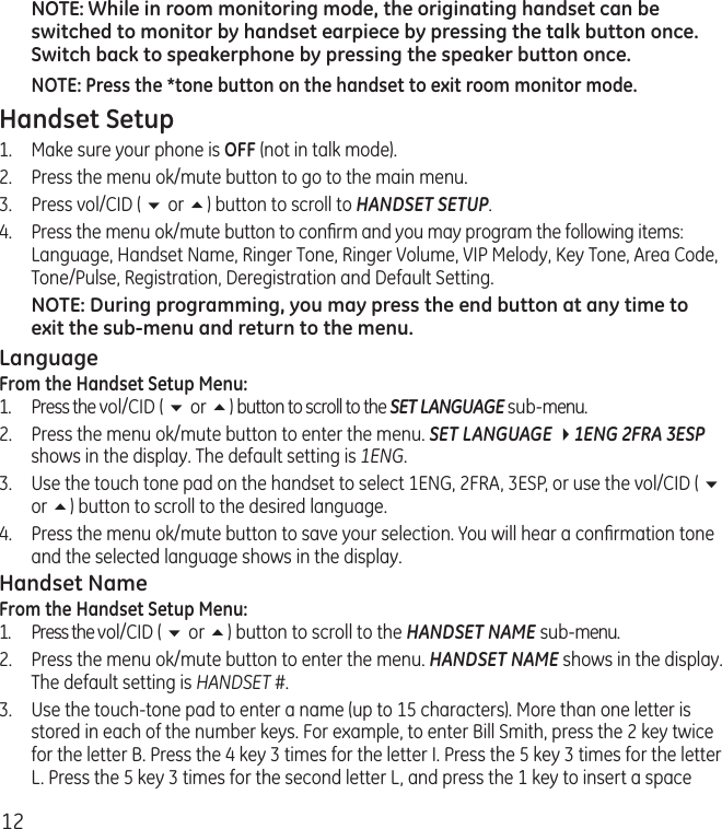 12NOTE: While in room monitoring mode, the originating handset can be switched to monitor by handset earpiece by pressing the talk button once. Switch back to speakerphone by pressing the speaker button once.NOTE: Press the *tone button on the handset to exit room monitor mode.Handset Setup1.  Make sure your phone is OFF (not in talk mode).2.  Press the menu ok/mute button to go to the main menu.3.  Press vol/CID ( 6 or 5) button to scroll to HANDSET SETUP.4.  Press the menu ok/mute button to conﬁrm and you may program the following items: Language, Handset Name, Ringer Tone, Ringer Volume, VIP Melody, Key Tone, Area Code, Tone/Pulse, Registration, Deregistration and Default Setting.NOTE: During programming, you may press the end button at any time to exit the sub-menu and return to the menu. LanguageFrom the Handset Setup Menu:1.  Press the vol/CID ( 6 or 5) button to scroll to the SET LANGUAGE sub-menu.2.  Press the menu ok/mute button to enter the menu. SET LANGUAGE 41ENG 2FRA 3ESP shows in the display. The default setting is 1ENG.3.  Use the touch tone pad on the handset to select 1ENG, 2FRA, 3ESP, or use the vol/CID ( 6 or 5) button to scroll to the desired language. 4.  Press the menu ok/mute button to save your selection. You will hear a conﬁrmation tone and the selected language shows in the display.Handset NameFrom the Handset Setup Menu:1.  Press the vol/CID ( 6 or 5) button to scroll to the HANDSET NAME sub-menu.2.  Press the menu ok/mute button to enter the menu. HANDSET NAME shows in the display. The default setting is HANDSET #.3.  Use the touch-tone pad to enter a name (up to 15 characters). More than one letter is stored in each of the number keys. For example, to enter Bill Smith, press the 2 key twice for the letter B. Press the 4 key 3 times for the letter I. Press the 5 key 3 times for the letter L. Press the 5 key 3 times for the second letter L, and press the 1 key to insert a space 