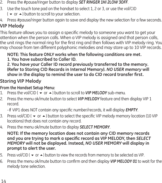 142.  Press the #pause/ringer button to display SET RINGER 1HI 2LOW 3OFF. 3.  Use the touch tone pad on the handset to select 1, 2 or 3, or use the vol/CID  ( 6 or 5) button to scroll to your selection.4.  Press #pause/ringer button again to save and display the new selection for a few seconds.VIP MelodyThis feature allows you to assign a speciﬁc melody to someone you want to get your attention when the person calls. When a VIP melody is assigned and that person calls, the unit rings the normal ring for the ﬁrst ring and then follows with VIP melody ring. You may choose from ten different polyphonic melodies and may store up to 10 VIP records.NOTE: This feature ONLY works when the following conditions are met.1. You have subscribed to Caller ID.2. You have your Caller ID record previously transferred to the memory. (Refer to Storing CID Records in Internal Memory). NO USER memory will show in the display to remind the user to do CID record transfer ﬁrst.Storing VIP MelodyFrom the Handset Setup Menu:1.   Press the vol/CID ( 6 or 5) button to scroll to VIP MELODY sub-menu. 2.   Press the menu ok/mute button to select VIP MELODY feature and then display VIP 1 record.  - If  VIP1 does NOT contain any speciﬁc number/records, it will display EMPTY.3.   Press vol/CID ( 6 or 5) button to select the speciﬁc VIP melody memory location (10 VIP locations) that does not contain any record.4.   Press the menu ok/mute button to display SELECT MEMORY.NOTE: If the memory location does not contain any CID memory records and you are trying to mark a speciﬁc record as VIP MELODY, then SELECT MEMORY will not be displayed. Instead, NO USER MEMORY will display in prompt to alert the user.5.  Press vol/CID ( 6 or 5) button to view the records from memory to be selected as VIP.6.  Press the menu ok/mute button to conﬁrm and then display VIP MELODY 01 to wait for the melody tone selection.