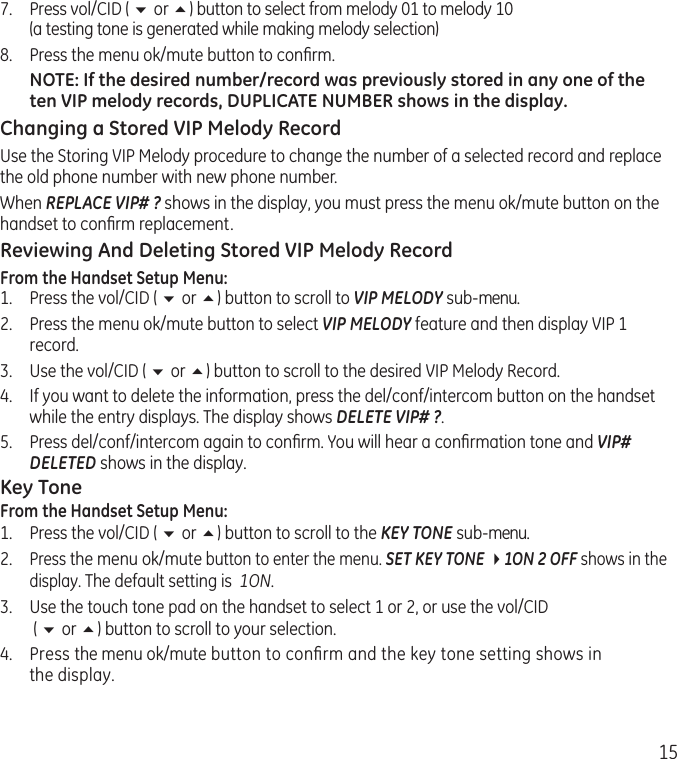 157.  Press vol/CID ( 6 or 5) button to select from melody 01 to melody 10  (a testing tone is generated while making melody selection)8.  Press the menu ok/mute button to conﬁrm. NOTE: If the desired number/record was previously stored in any one of the ten VIP melody records, DUPLICATE NUMBER shows in the display.Changing a Stored VIP Melody RecordUse the Storing VIP Melody procedure to change the number of a selected record and replace the old phone number with new phone number.When REPLACE VIP# ? shows in the display, you must press the menu ok/mute button on the handset to conﬁrm replacement.Reviewing And Deleting Stored VIP Melody RecordFrom the Handset Setup Menu:1.   Press the vol/CID ( 6 or 5) button to scroll to VIP MELODY sub-menu. 2.   Press the menu ok/mute button to select VIP MELODY feature and then display VIP 1 record. 3.  Use the vol/CID ( 6 or 5) button to scroll to the desired VIP Melody Record.4.   If you want to delete the information, press the del/conf/intercom button on the handset while the entry displays. The display shows DELETE VIP# ?.5.   Press del/conf/intercom again to conﬁrm. You will hear a conﬁrmation tone and VIP# DELETED shows in the display.Key ToneFrom the Handset Setup Menu:1.  Press the vol/CID ( 6 or 5) button to scroll to the KEY TONE sub-menu.2. Press the menu ok/mute button to enter the menu. SET KEY TONE 41ON 2 OFF shows in the display. The default setting is  1ON.3.  Use the touch tone pad on the handset to select 1 or 2, or use the vol/CID  ( 6 or 5) button to scroll to your selection. 4.  Press the menu ok/mute button to conﬁrm and the key tone setting shows in the display.