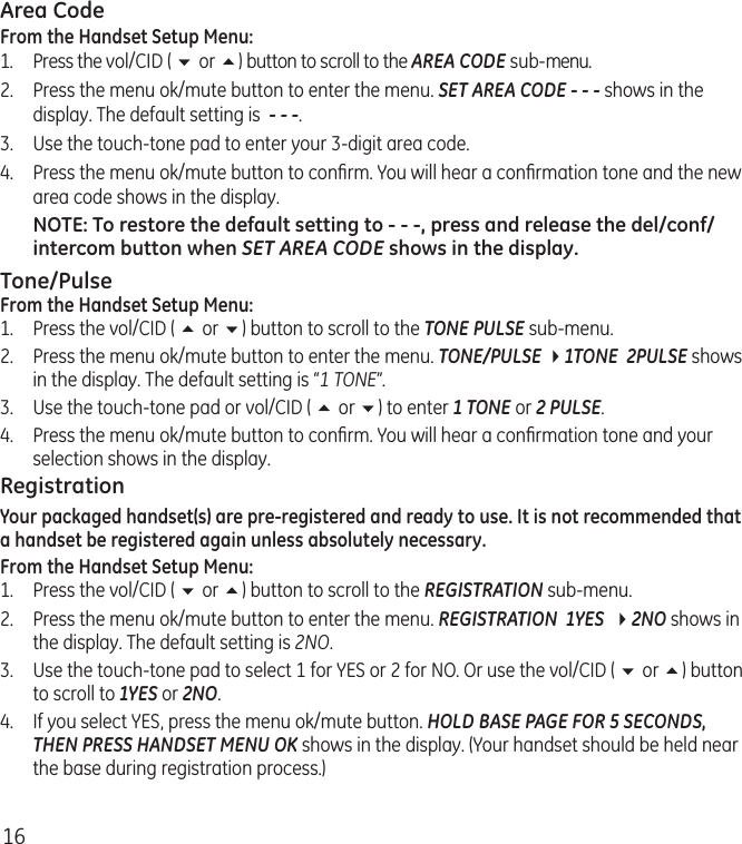 16Area CodeFrom the Handset Setup Menu:1.  Press the vol/CID ( 6 or 5) button to scroll to the AREA CODE sub-menu.2.  Press the menu ok/mute button to enter the menu. SET AREA CODE - - - shows in the display. The default setting is  - - -.3.  Use the touch-tone pad to enter your 3-digit area code.4.  Press the menu ok/mute button to conﬁrm. You will hear a conﬁrmation tone and the new area code shows in the display.NOTE: To restore the default setting to - - -, press and release the del/conf/intercom button when SET AREA CODE shows in the display.Tone/PulseFrom the Handset Setup Menu:1.  Press the vol/CID ( 5 or 6) button to scroll to the TONE PULSE sub-menu.2.  Press the menu ok/mute button to enter the menu. TONE/PULSE 41TONE  2PULSE shows in the display. The default setting is “1 TONE”.3.  Use the touch-tone pad or vol/CID ( 5 or 6) to enter 1 TONE or 2 PULSE.4.  Press the menu ok/mute button to conﬁrm. You will hear a conﬁrmation tone and your selection shows in the display.RegistrationYour packaged handset(s) are pre-registered and ready to use. It is not recommended that a handset be registered again unless absolutely necessary.From the Handset Setup Menu:1.  Press the vol/CID ( 6 or 5) button to scroll to the REGISTRATION sub-menu.2.   Press the menu ok/mute button to enter the menu. REGISTRATION  1YES  42NO shows in the display. The default setting is 2NO.3.   Use the touch-tone pad to select 1 for YES or 2 for NO. Or use the vol/CID ( 6 or 5) button to scroll to 1YES or 2NO.4.  If you select YES, press the menu ok/mute button. HOLD BASE PAGE FOR 5 SECONDS, THEN PRESS HANDSET MENU OK shows in the display. (Your handset should be held near the base during registration process.)