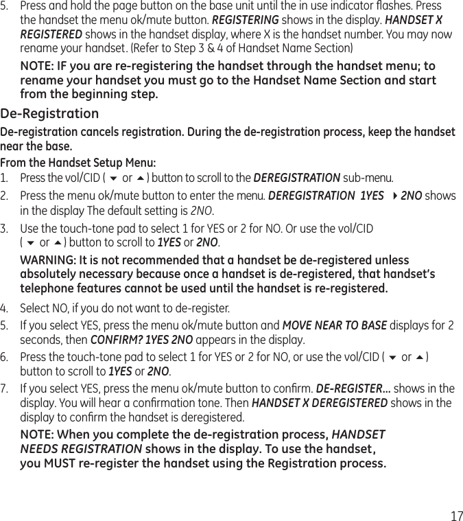 175.  Press and hold the page button on the base unit until the in use indicator ﬂashes. Press the handset the menu ok/mute button. REGISTERING shows in the display. HANDSET X REGISTERED shows in the handset display, where X is the handset number. You may now rename your handset. (Refer to Step 3 &amp; 4 of Handset Name Section)NOTE: IF you are re-registering the handset through the handset menu; to rename your handset you must go to the Handset Name Section and start from the beginning step.De-RegistrationDe-registration cancels registration. During the de-registration process, keep the handset near the base.From the Handset Setup Menu:1.  Press the vol/CID ( 6 or 5) button to scroll to the DEREGISTRATION sub-menu.2.  Press the menu ok/mute button to enter the menu. DEREGISTRATION  1YES  42NO shows in the display The default setting is 2NO.3.   Use the touch-tone pad to select 1 for YES or 2 for NO. Or use the vol/CID  ( 6 or 5) button to scroll to 1YES or 2NO.WARNING: It is not recommended that a handset be de-registered unless absolutely necessary because once a handset is de-registered, that handset’s telephone features cannot be used until the handset is re-registered.4.  Select NO, if you do not want to de-register.5.  If you select YES, press the menu ok/mute button and MOVE NEAR TO BASE displays for 2 seconds, then CONFIRM? 1YES 2NO appears in the display.6.   Press the touch-tone pad to select 1 for YES or 2 for NO, or use the vol/CID ( 6 or 5) button to scroll to 1YES or 2NO.7.  If you select YES, press the menu ok/mute button to conﬁrm. DE-REGISTER... shows in the display. You will hear a conﬁrmation tone. Then HANDSET X DEREGISTERED shows in the display to conﬁrm the handset is deregistered.NOTE: When you complete the de-registration process, HANDSET  NEEDS REGISTRATION shows in the display. To use the handset,  you MUST re-register the handset using the Registration process.