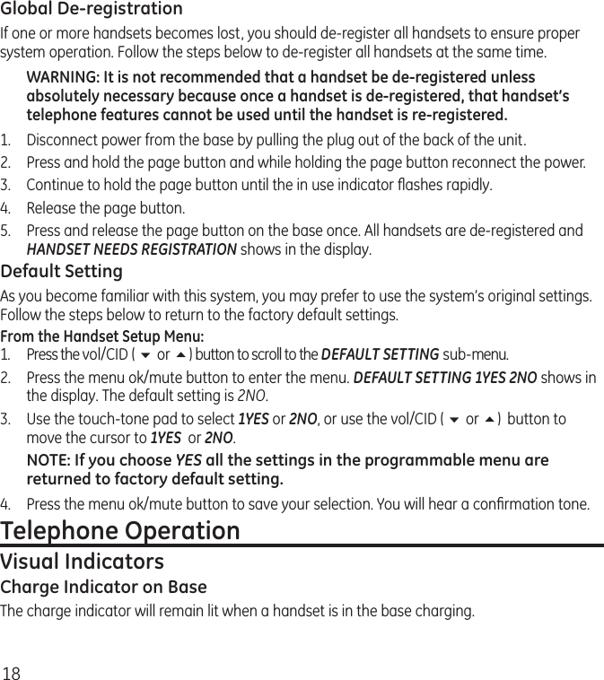 18Global De-registrationIf one or more handsets becomes lost, you should de-register all handsets to ensure proper system operation. Follow the steps below to de-register all handsets at the same time.WARNING: It is not recommended that a handset be de-registered unless absolutely necessary because once a handset is de-registered, that handset’s telephone features cannot be used until the handset is re-registered.1.  Disconnect power from the base by pulling the plug out of the back of the unit.2.  Press and hold the page button and while holding the page button reconnect the power.3.  Continue to hold the page button until the in use indicator ﬂashes rapidly.4.  Release the page button.5.  Press and release the page button on the base once. All handsets are de-registered and HANDSET NEEDS REGISTRATION shows in the display.Default SettingAs you become familiar with this system, you may prefer to use the system’s original settings. Follow the steps below to return to the factory default settings.From the Handset Setup Menu:1.  Press the vol/CID ( 6 or 5) button to scroll to the DEFAULT SETTING sub-menu. 2.  Press the menu ok/mute button to enter the menu. DEFAULT SETTING 1YES 2NO shows in the display. The default setting is 2NO.3.  Use the touch-tone pad to select 1YES or 2NO, or use the vol/CID ( 6 or 5)  button to move the cursor to 1YES  or 2NO. NOTE: If you choose YES all the settings in the programmable menu are returned to factory default setting.4.  Press the menu ok/mute button to save your selection. You will hear a conﬁrmation tone. Telephone OperationVisual IndicatorsCharge Indicator on BaseThe charge indicator will remain lit when a handset is in the base charging.