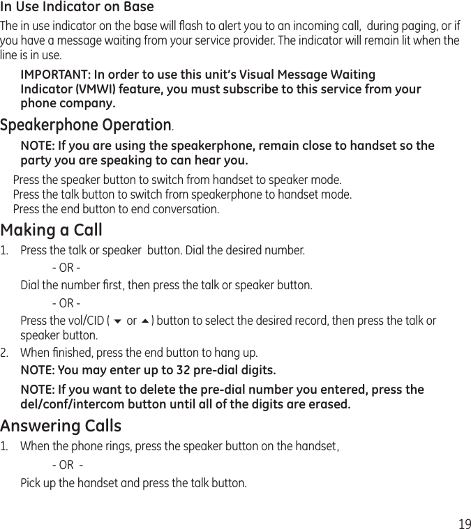 19In Use Indicator on BaseThe in use indicator on the base will ﬂash to alert you to an incoming call,  during paging, or if you have a message waiting from your service provider. The indicator will remain lit when the line is in use.IMPORTANT: In order to use this unit’s Visual Message Waiting Indicator (VMWI) feature, you must subscribe to this service from your phone company. Speakerphone Operation.NOTE: If you are using the speakerphone, remain close to handset so the party you are speaking to can hear you. Press the speaker button to switch from handset to speaker mode. Press the talk button to switch from speakerphone to handset mode.  Press the end button to end conversation. Making a Call1.  Press the talk or speaker  button. Dial the desired number.    - OR -   Dial the number ﬁrst, then press the talk or speaker button.    - OR -  Press the vol/CID ( 6 or 5) button to select the desired record, then press the talk or speaker button.2.  When ﬁnished, press the end button to hang up.NOTE: You may enter up to 32 pre-dial digits.NOTE: If you want to delete the pre-dial number you entered, press the del/conf/intercom button until all of the digits are erased. Answering Calls1.  When the phone rings, press the speaker button on the handset,     - OR  -  Pick up the handset and press the talk button. 