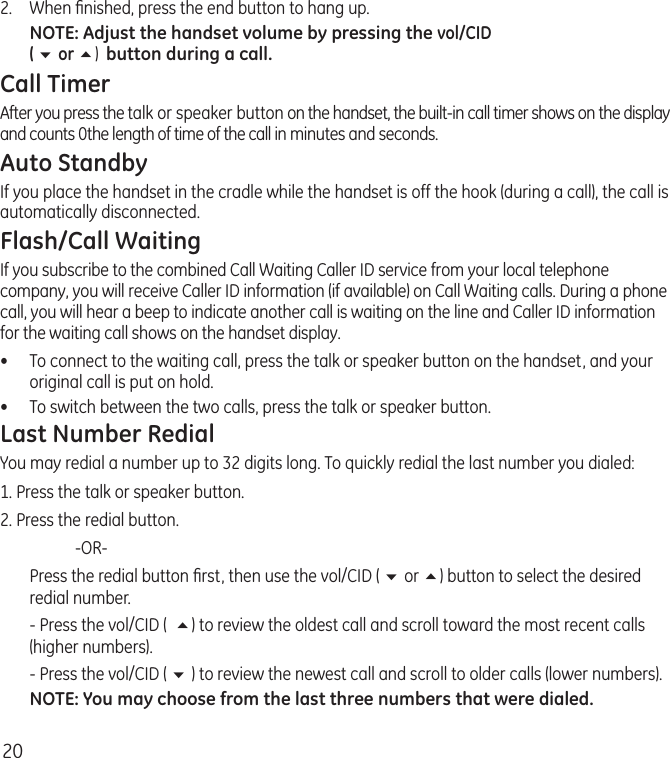 202.  When ﬁnished, press the end button to hang up.NOTE: Adjust the handset volume by pressing the vol/CID  ( 6 or 5)  button during a call.Call TimerAfter you press the talk or speaker button on the handset, the built-in call timer shows on the display and counts 0the length of time of the call in minutes and seconds.Auto StandbyIf you place the handset in the cradle while the handset is off the hook (during a call), the call is automatically disconnected.Flash/Call WaitingIf you subscribe to the combined Call Waiting Caller ID service from your local telephone company, you will receive Caller ID information (if available) on Call Waiting calls. During a phone call, you will hear a beep to indicate another call is waiting on the line and Caller ID information for the waiting call shows on the handset display.•  To connect to the waiting call, press the talk or speaker button on the handset, and your original call is put on hold.•  To switch between the two calls, press the talk or speaker button.Last Number RedialYou may redial a number up to 32 digits long. To quickly redial the last number you dialed:1. Press the talk or speaker button.2. Press the redial button.    -OR-  Press the redial button ﬁrst, then use the vol/CID ( 6 or 5) button to select the desired redial number.  - Press the vol/CID (  5) to review the oldest call and scroll toward the most recent calls (higher numbers).  - Press the vol/CID ( 6 ) to review the newest call and scroll to older calls (lower numbers).NOTE: You may choose from the last three numbers that were dialed.