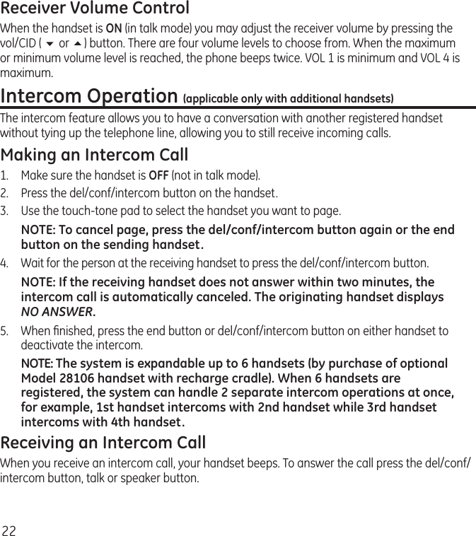 22Receiver Volume ControlWhen the handset is ON (in talk mode) you may adjust the receiver volume by pressing the vol/CID ( 6 or 5) button. There are four volume levels to choose from. When the maximum or minimum volume level is reached, the phone beeps twice. VOL 1 is minimum and VOL 4 is maximum.Intercom Operation (applicable only with additional handsets)The intercom feature allows you to have a conversation with another registered handset without tying up the telephone line, allowing you to still receive incoming calls.Making an Intercom Call1.  Make sure the handset is OFF (not in talk mode).2.   Press the del/conf/intercom button on the handset.3.   Use the touch-tone pad to select the handset you want to page.NOTE: To cancel page, press the del/conf/intercom button again or the end button on the sending handset.4.  Wait for the person at the receiving handset to press the del/conf/intercom button.NOTE: If the receiving handset does not answer within two minutes, the intercom call is automatically canceled. The originating handset displays NO ANSWER.5.  When ﬁnished, press the end button or del/conf/intercom button on either handset to deactivate the intercom.NOTE: The system is expandable up to 6 handsets (by purchase of optional Model 28106 handset with recharge cradle). When 6 handsets are registered, the system can handle 2 separate intercom operations at once, for example, 1st handset intercoms with 2nd handset while 3rd handset intercoms with 4th handset.Receiving an Intercom CallWhen you receive an intercom call, your handset beeps. To answer the call press the del/conf/intercom button, talk or speaker button.
