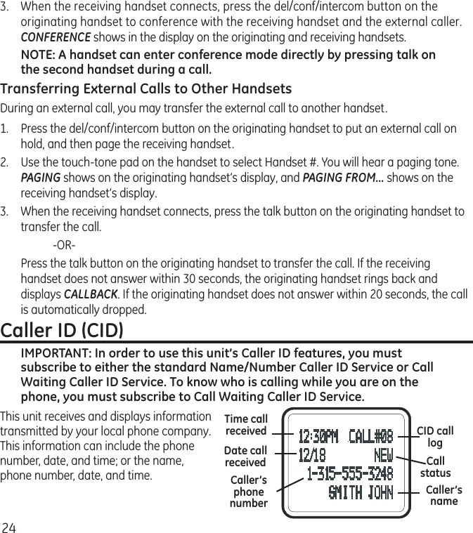 243.  When the receiving handset connects, press the del/conf/intercom button on the originating handset to conference with the receiving handset and the external caller. CONFERENCE shows in the display on the originating and receiving handsets.NOTE: A handset can enter conference mode directly by pressing talk on the second handset during a call.Transferring External Calls to Other HandsetsDuring an external call, you may transfer the external call to another handset.1.  Press the del/conf/intercom button on the originating handset to put an external call on hold, and then page the receiving handset.2.  Use the touch-tone pad on the handset to select Handset #. You will hear a paging tone. PAGING shows on the originating handset’s display, and PAGING FROM... shows on the receiving handset’s display.3.  When the receiving handset connects, press the talk button on the originating handset to transfer the call.    -OR-   Press the talk button on the originating handset to transfer the call. If the receiving handset does not answer within 30 seconds, the originating handset rings back and displays CALLBACK. If the originating handset does not answer within 20 seconds, the call is automatically dropped.Caller ID (CID)IMPORTANT: In order to use this unit’s Caller ID features, you must subscribe to either the standard Name/Number Caller ID Service or Call Waiting Caller ID Service. To know who is calling while you are on the phone, you must subscribe to Call Waiting Caller ID Service.This unit receives and displays information transmitted by your local phone company. This information can include the phone number, date, and time; or the name, phone number, date, and time. Time call receivedDate call receivedCaller’s nameCaller’s phone numberCID calllogCall status