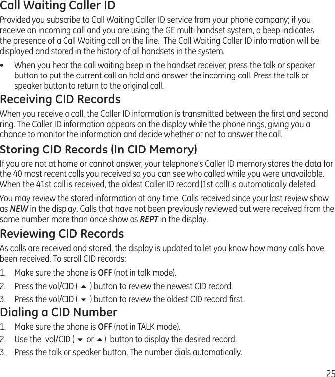 25Call Waiting Caller IDProvided you subscribe to Call Waiting Caller ID service from your phone company; if you receive an incoming call and you are using the GE multi handset system, a beep indicates the presence of a Call Waiting call on the line.  The Call Waiting Caller ID information will be displayed and stored in the history of all handsets in the system.•  When you hear the call waiting beep in the handset receiver, press the talk or speaker button to put the current call on hold and answer the incoming call. Press the talk or speaker button to return to the original call.Receiving CID RecordsWhen you receive a call, the Caller ID information is transmitted between the ﬁrst and second ring. The Caller ID information appears on the display while the phone rings, giving you a chance to monitor the information and decide whether or not to answer the call.Storing CID Records (In CID Memory)If you are not at home or cannot answer, your telephone’s Caller ID memory stores the data for the 40 most recent calls you received so you can see who called while you were unavailable. When the 41st call is received, the oldest Caller ID record (1st call) is automatically deleted.You may review the stored information at any time. Calls received since your last review show as NEW in the display. Calls that have not been previously reviewed but were received from the same number more than once show as REPT in the display.Reviewing CID RecordsAs calls are received and stored, the display is updated to let you know how many calls have been received. To scroll CID records:1.   Make sure the phone is OFF (not in talk mode).2.   Press the vol/CID ( 5 ) button to review the newest CID record.3.  Press the vol/CID ( 6 ) button to review the oldest CID record ﬁrst.Dialing a CID Number1.  Make sure the phone is OFF (not in TALK mode). 2.  Use the  vol/CID ( 6 or 5)  button to display the desired record. 3.  Press the talk or speaker button. The number dials automatically.
