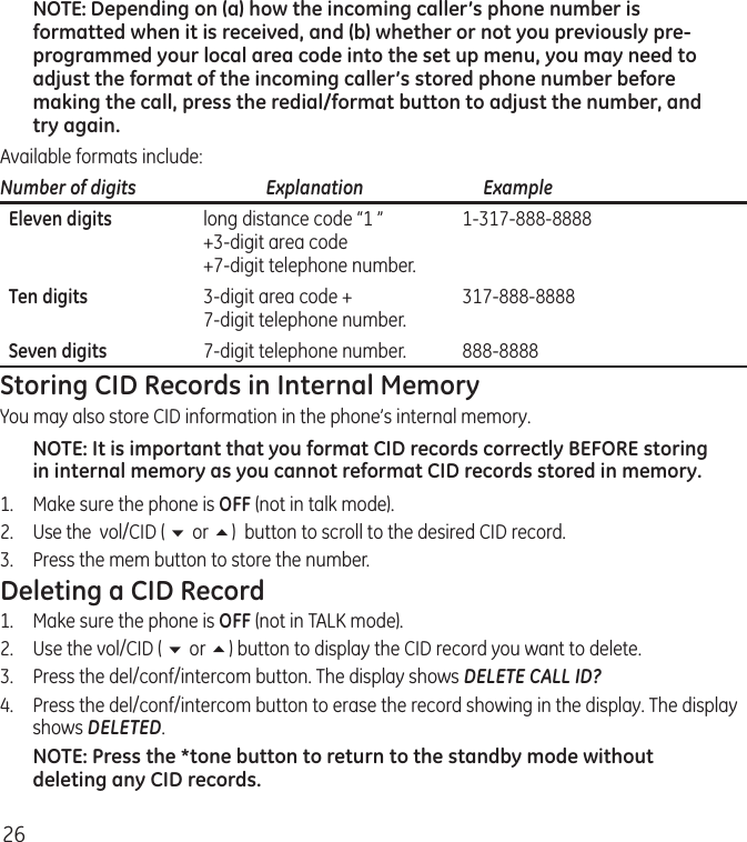 26NOTE: Depending on (a) how the incoming caller’s phone number is formatted when it is received, and (b) whether or not you previously pre-programmed your local area code into the set up menu, you may need to adjust the format of the incoming caller’s stored phone number before making the call, press the redial/format button to adjust the number, and try again.Available formats include:Number of digits   Explanation   Example  Eleven digits  long distance code “1 ”  1-317-888-8888   +3-digit area code   +7-digit telephone number.  Ten digits  3-digit area code +  317-888-8888   7-digit telephone number.  Seven digits  7-digit telephone number.  888-8888Storing CID Records in Internal MemoryYou may also store CID information in the phone’s internal memory. NOTE: It is important that you format CID records correctly BEFORE storing in internal memory as you cannot reformat CID records stored in memory.1.  Make sure the phone is OFF (not in talk mode).2.  Use the  vol/CID ( 6 or 5)  button to scroll to the desired CID record.3.  Press the mem button to store the number. Deleting a CID Record1.  Make sure the phone is OFF (not in TALK mode).2.  Use the vol/CID ( 6 or 5) button to display the CID record you want to delete.3.   Press the del/conf/intercom button. The display shows DELETE CALL ID?4.   Press the del/conf/intercom button to erase the record showing in the display. The display shows DELETED.NOTE: Press the *tone button to return to the standby mode without deleting any CID records.