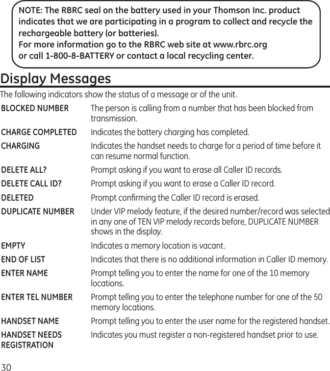 30Display MessagesThe following indicators show the status of a message or of the unit.BLOCKED NUMBER  The person is calling from a number that has been blocked from transmission.CHARGE COMPLETED  Indicates the battery charging has completed.CHARGING  Indicates the handset needs to charge for a period of time before it can resume normal function.DELETE ALL?  Prompt asking if you want to erase all Caller ID records.DELETE CALL ID?  Prompt asking if you want to erase a Caller ID record.DELETED  Prompt conﬁrming the Caller ID record is erased. DUPLICATE NUMBER   Under VIP melody feature, if the desired number/record was selected in any one of TEN VIP melody records before, DUPLICATE NUMBER shows in the display. EMPTY  Indicates a memory location is vacant.END OF LIST  Indicates that there is no additional information in Caller ID memory.ENTER NAME  Prompt telling you to enter the name for one of the 10 memory locations.ENTER TEL NUMBER  Prompt telling you to enter the telephone number for one of the 50 memory locations.HANDSET NAME   Prompt telling you to enter the user name for the registered handset.HANDSET NEEDS   Indicates you must register a non-registered handset prior to use. REGISTRATIONNOTE: The RBRC seal on the battery used in your Thomson Inc. product indicates that we are participating in a program to collect and recycle the rechargeable battery (or batteries). For more information go to the RBRC web site at www.rbrc.org or call 1-800-8-BATTERY or contact a local recycling center.