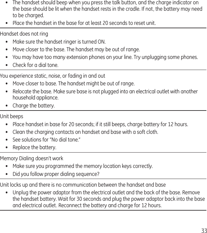 33•  The handset should beep when you press the talk button, and the charge indicator on the base should be lit when the handset rests in the cradle. If not, the battery may need to be charged.•  Place the handset in the base for at least 20 seconds to reset unit.Handset does not ring •  Make sure the handset ringer is turned ON.•  Move closer to the base. The handset may be out of range.•  You may have too many extension phones on your line. Try unplugging some phones.•  Check for a dial tone. You experience static, noise, or fading in and out  •  Move closer to base. The handset might be out of range.•  Relocate the base. Make sure base is not plugged into an electrical outlet with another household appliance.•  Charge the battery.Unit beeps •  Place handset in base for 20 seconds; if it still beeps, charge battery for 12 hours.•  Clean the charging contacts on handset and base with a soft cloth.•  See solutions for “No dial tone.”•  Replace the battery.Memory Dialing doesn’t work •  Make sure you programmed the memory location keys correctly.•  Did you follow proper dialing sequence? Unit locks up and there is no communication between the handset and base •  Unplug the power adaptor from the electrical outlet and the back of the base. Remove the handset battery. Wait for 30 seconds and plug the power adaptor back into the base and electrical outlet. Reconnect the battery and charge for 12 hours.