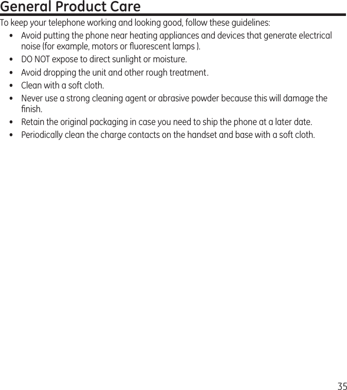 35General Product CareTo keep your telephone working and looking good, follow these guidelines:•  Avoid putting the phone near heating appliances and devices that generate electrical noise (for example, motors or ﬂuorescent lamps ).•  DO NOT expose to direct sunlight or moisture.•  Avoid dropping the unit and other rough treatment.•  Clean with a soft cloth. •  Never use a strong cleaning agent or abrasive powder because this will damage the ﬁnish.•  Retain the original packaging in case you need to ship the phone at a later date.•  Periodically clean the charge contacts on the handset and base with a soft cloth.