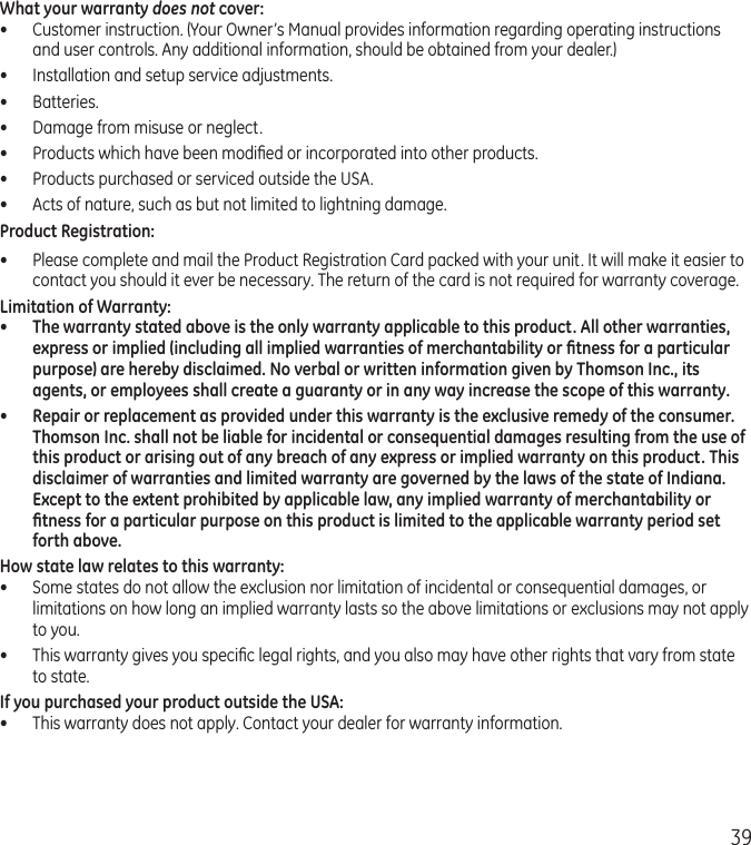 39What your warranty does not cover:•  Customer instruction. (Your Owner’s Manual provides information regarding operating instructions and user controls. Any additional information, should be obtained from your dealer.)•  Installation and setup service adjustments.•  Batteries.•  Damage from misuse or neglect.•  Products which have been modiﬁed or incorporated into other products.•  Products purchased or serviced outside the USA.•  Acts of nature, such as but not limited to lightning damage.Product Registration:•  Please complete and mail the Product Registration Card packed with your unit. It will make it easier to contact you should it ever be necessary. The return of the card is not required for warranty coverage.Limitation of Warranty:•  The warranty stated above is the only warranty applicable to this product. All other warranties, express or implied (including all implied warranties of merchantability or ﬁtness for a particular purpose) are hereby disclaimed. No verbal or written information given by Thomson Inc., its agents, or employees shall create a guaranty or in any way increase the scope of this warranty.•  Repair or replacement as provided under this warranty is the exclusive remedy of the consumer. Thomson Inc. shall not be liable for incidental or consequential damages resulting from the use of this product or arising out of any breach of any express or implied warranty on this product. This disclaimer of warranties and limited warranty are governed by the laws of the state of Indiana. Except to the extent prohibited by applicable law, any implied warranty of merchantability or ﬁtness for a particular purpose on this product is limited to the applicable warranty period set forth above.How state law relates to this warranty:•  Some states do not allow the exclusion nor limitation of incidental or consequential damages, or limitations on how long an implied warranty lasts so the above limitations or exclusions may not apply to you.•  This warranty gives you speciﬁc legal rights, and you also may have other rights that vary from state to state.If you purchased your product outside the USA:•  This warranty does not apply. Contact your dealer for warranty information.