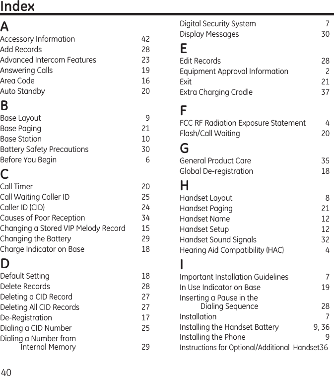 40IndexAAccessory Information  42Add Records  28Advanced Intercom Features  23Answering Calls  19Area Code  16Auto Standby  20B Base Layout  9Base Paging  21Base Station  10Battery Safety Precautions  30Before You Begin  6C Call Timer  20Call Waiting Caller ID  25Caller ID (CID)  24Causes of Poor Reception  34Changing a Stored VIP Melody Record  15Changing the Battery  29Charge Indicator on Base  18D Default Setting  18Delete Records  28Deleting a CID Record  27Deleting All CID Records  27De-Registration  17Dialing a CID Number  25Dialing a Number from  Internal Memory  29Digital Security System  7Display Messages  30E Edit Records  28Equipment Approval Information  2Exit     21Extra Charging Cradle  37FFCC RF Radiation Exposure Statement  4Flash/Call Waiting  20G General Product Care  35Global De-registration  18H Handset Layout  8Handset Paging   21Handset Name  12Handset Setup  12Handset Sound Signals  32Hearing Aid Compatibility (HAC)  4I Important Installation Guidelines  7In Use Indicator on Base  19Inserting a Pause in the  Dialing Sequence   28Installation   7Installing the Handset Battery  9, 36Installing the Phone  9Instructions for Optional/Additional  Handset36