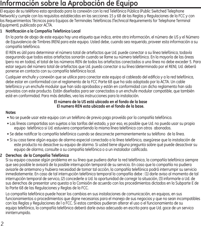 2Información sobre la Aprobación de EquipoEl equipo de su teléfono esta aprobado para la conexión con la red Telefónica Pública (Public Switched Telephone Network) y cumple con los requisitos establecidos en las secciones 15 y 68 de las Reglas y Regulaciones de la FCC y con los Requerimientos Técnicos para Equipos de Terminales Telefónicas (Technical Requirements for Telephone Terminal Equipment), publicado por ACTA.1  Notiﬁcación a la Compañía Telefónica LocalEn la parte de abajo de este equipo hay una etiqueta que indica, entre otra información, el número de US y el Número de Equivalencia de Timbres (REN) para este equipo. Usted debe, cuando sea requerido, proveer esta información a su compañía telefónica.El REN es útil para determinar el número total de artefactos que Ud. puede conectar a su línea telefónica, todavía asegurando que todos estos artefactos sonarán cuando se llame su número telefónico. En la mayoría de las áreas (pero no en todas), el total de los números REN de todos los artefactos conectados a una línea no debe exceder 5. Para estar seguro del número total de artefactos que Ud. pueda conectar a su línea (determinado por el REN), Ud. deberá ponerse en contacto con su compañía telefónica local.Cualquier enchufe y conexión que se utilice para conectar este equipo al cableado del ediﬁcio y a la red telefónica, debe estar en conformidad con el reglamento de la FCC Parte 68 que ha sido adoptado por la ACTA. Un cable telefónico y un enchufe modular que han sido aprobados y están en conformidad con dicho reglamento han sido provistos con este producto. Están diseñados para ser conectados a un enchufe modular compatible, que también esté en conformidad. Para más detalles, vea las instrucciones para la instalación.El número de la US está ubicado en el fondo de la base El numero REN esta ubicado en el fondo de la base.Notes  • No se puede usar este equipo con un teléfono de previo pago proveído por la compañía telefónica.• Las líneas compartidas son sujetas a las tarifas del estado, y por eso, es posible que Ud. no pueda usar su propio equipo  telefónico si Ud. estuviera compartiendo la misma línea telefónica con otros  abonados.• Se debe notiﬁcar la compañía telefónica cuando se desconecte permanentemente su teléfono  de la línea.• Si su casa tiene algún equipo de alarma especial conectado a la línea telefónica, asegúrese que la instalación de este producto no desactive su equipo de alarma. Si usted tiene alguna pregunta sobre qué puede desactivar su equipo de alarma, consulte a su compañía telefónica o a un instalador caliﬁcado.2  Derechos  de la Compañía Telefónica Si su equipo causase algún problema en su línea que pudiera dañar la red telefónica, la compañía telefónica siempre que sea posible le avisará de la posible interrupción temporal de su servicio. En caso que la compañía no pudiera avisarle de antemano y hubiera necesidad de tomar tal acción, la compañía telefónica podrá interrumpir su servicio inmediatemente. En caso de tal interrupción telefónica temporal la compañía debe : (1) darle aviso al momento de tal interrupción temporal de servico, (2) concederle a Ud. la oportunidad de corregir la situación, (3) informarle a Ud. de sus derechos de presentar una questa a la Comisión de acuerdo con los procedimientos dictados en la Subparte E de la Parte 68 de las Regulaciones y Reglas de la FCC.La compañía telefónica puede hacer los cambios en sus instalaciones de comunicación, en equipos, en sus funcionamientos o procedimientos que digne necesarios para el manejo de sus negocios y que no sean incompatibles con las Reglas y Regulaciones de l a FCC. Si estos cambios pudieran alterar el uso o el funcionamiento de su equipo telefónico, la compañía telefónica deberá darle aviso adecuado en escrito para que Ud. goce de un servico ininterrumpido.