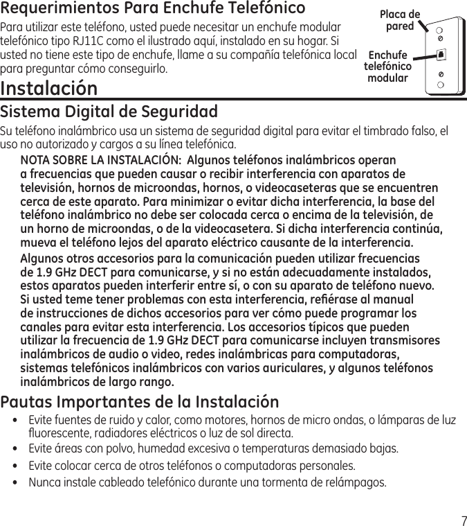 7Requerimientos Para Enchufe TelefónicoPara utilizar este teléfono, usted puede necesitar un enchufe modular telefónico tipo RJ11C como el ilustrado aquí, instalado en su hogar. Si usted no tiene este tipo de enchufe, llame a su compañía telefónica local para preguntar cómo conseguirlo.Instalación Sistema Digital de SeguridadSu teléfono inalámbrico usa un sistema de seguridad digital para evitar el timbrado falso, el uso no autorizado y cargos a su línea telefónica.NOTA SOBRE LA INSTALACIÓN:  Algunos teléfonos inalámbricos operan a frecuencias que pueden causar o recibir interferencia con aparatos de televisión, hornos de microondas, hornos, o videocaseteras que se encuentren cerca de este aparato. Para minimizar o evitar dicha interferencia, la base del teléfono inalámbrico no debe ser colocada cerca o encima de la televisión, de un horno de microondas, o de la videocasetera. Si dicha interferencia continúa, mueva el teléfono lejos del aparato eléctrico causante de la interferencia. Algunos otros accesorios para la comunicación pueden utilizar frecuencias de 1.9 GHz DECT para comunicarse, y si no están adecuadamente instalados, estos aparatos pueden interferir entre sí, o con su aparato de teléfono nuevo. Si usted teme tener problemas con esta interferencia, reﬁérase al manual de instrucciones de dichos accesorios para ver cómo puede programar los canales para evitar esta interferencia. Los accesorios típicos que pueden utilizar la frecuencia de 1.9 GHz DECT para comunicarse incluyen transmisores inalámbricos de audio o video, redes inalámbricas para computadoras, sistemas telefónicos inalámbricos con varios auriculares, y algunos teléfonos inalámbricos de largo rango.Pautas Importantes de la Instalación•  Evite fuentes de ruido y calor, como motores, hornos de micro ondas, o lámparas de luz ﬂuorescente, radiadores eléctricos o luz de sol directa.•   Evite áreas con polvo, humedad excesiva o temperaturas demasiado bajas.•   Evite colocar cerca de otros teléfonos o computadoras personales.•   Nunca instale cableado telefónico durante una tormenta de relámpagos.Enchufe telefónico modularPlaca de pared