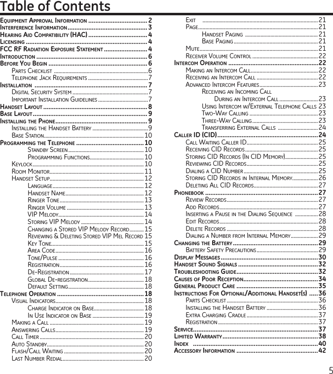 5EquipmEnt ApprovAl informAtion ..................................2intErfErEncE informAtion .............................................. 3HEAring Aid compAtibility (HAc) .................................. 4licEnsing ......................................................................4fcc rf rAdiAtion ExposurE stAtEmEnt .........................4introduction ................................................................ 6bEforE you bEgin .........................................................6Parts CheCklist  ..................................................................6telePhone JaCk requirements ..........................................7instAllAtion  ................................................................. 7Digital seCurity system .....................................................7imPortant installation guiDelines ...................................7HAndsEt lAyout ............................................................8bAsE lAyout ..................................................................9instAlling tHE pHonE .....................................................9installing the hanDset Battery .......................................9Base station ......................................................................10progrAmming tHE tElEpHonE .......................................10stanDBy sCreen .....................................................10Programming FunCtions......................................10keyloCk ..............................................................................10room monitor ..................................................................11hanDset setuP ..................................................................12language ................................................................12hanDset name .......................................................12ringer tone ...........................................................13ringer Volume ......................................................13ViP meloDy ............................................................14storing ViP meloDy ............................................14Changing a storeD ViP meloDy reCorD ..........15reViewing &amp; Deleting storeD ViP mel reCorD 15key tone.................................................................15area CoDe ..............................................................16tone/Pulse ............................................................16registration ...........................................................16De-registration ....................................................17gloBal De-registration .......................................18DeFault setting .....................................................18tElEpHonE opErAtion ..................................................18Visual inDiCators ..............................................................18Charge inDiCator on Base...................................18in use inDiCator on Base ....................................19making a Call ..................................................................19answering Calls ..............................................................19Call timer .........................................................................20auto stanDBy ....................................................................20Flash/Call waiting ........................................................20last numBer reDial .........................................................20Table of Contentsexit     .................................................................................21Page ....................................................................................21hanDset Paging  ....................................................21Base Paging ...........................................................21mute ...................................................................................21reCeiVer Volume Control ..............................................22intErcom opErAtion .....................................................22making an interCom Call ...............................................22reCeiVing an interCom Call ...........................................22aDVanCeD interCom Features .........................................23reCeiVing an inComing Call  During an interCom Call ...........................23using interCom w/external telePhone Calls 23two-way Calling ................................................23three-way Calling ..............................................23transFerring external Calls  ............................24cAllEr id (cid) ..........................................................24Call waiting Caller iD ..................................................25reCeiVing CiD reCorDs ...................................................25storing CiD reCorDs (in CiD memory) .......................25reViewing CiD reCorDs ..................................................25Dialing a CiD numBer ....................................................25storing CiD reCorDs in internal memory..................26Deleting all CiD reCorDs .............................................27pHonEbook .................................................................27reView reCorDs ................................................................27aDD reCorDs .....................................................................27inserting a Pause in the Dialing sequenCe  ................28eDit reCorDs .....................................................................28Delete reCorDs ................................................................28Dialing a numBer From internal memory ...................29cHAnging tHE bAttEry .................................................29Battery saFety PreCautions ...........................................29displAy mEssAgEs ........................................................30HAndsEt sound signAls ..............................................32troublEsHooting guidE ...............................................32cAusEs of poor rEcEption ...........................................34gEnErAl product cArE ...............................................35instructions for optionAl/AdditionAl HAndsEt(s)  .....36Parts CheCklist ................................................................36installing the hanDset Battery ....................................36extra Charging CraDle ..................................................37registration ......................................................................37sErvicE........................................................................37limitEd WArrAnty .......................................................38indEx   ........................................................................40AccEssory informAtion ...............................................42