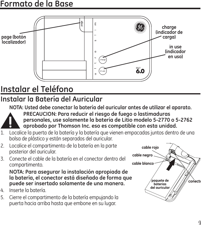 9Formato de la Basepage (botón localizador) in use (indicador en uso)Instalar el TeléfonoInstalar la Batería del AuricularNOTA: Usted debe conectar la batería del auricular antes de utilizar el aparato.PRECAUCION: Para reducir el riesgo de fuego o lastimaduras personales, use solamente la batería de Litio modelo 5-2770 o 5-2762 aprobado por Thomson Inc. eso es compatible con esta unidad.1.  Localice la puerta de la batería y la batería que vienen empacadas juntos dentro de una bolsa de plástico y están separados del auricular.2.  Localice el compartimento de la batería en la parte posterior del auricular.3.  Conecte el cable de la batería en el conector dentro del compartimento. NOTA: Para asegurar la instalación apropiada de la batería, el conector está diseñado de forma que puede ser insertado solamente de una manera.4.  Inserte la batería.5.  Cierre el compartimento de la batería empujando la puerta hacia arriba hasta que embone en su lugar.charge (indicador de carga)cable rojopaquete debateríasdel auricularcable negrocable blancoconector