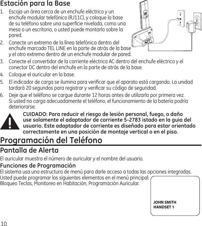 10Estación para la Base1.  Escoja un área cerca de un enchufe eléctrico y un enchufe modular telefónico (RJ11C), y coloque la base de su teléfono sobre una superﬁcie nivelada, como una mesa o un escritorio, o usted puede montarlo sobre la pared.2.   Conecte un extremo de la línea telefónica dentro del enchufe marcado TEL LINE en la parte de atrás de la base y el otro extremo dentro de un enchufe modular de pared.3.   Conecte el convertidor de la corriente eléctrica AC dentro del enchufe eléctrico y el conector DC dentro del enchufe en la parte de atrás de la base.4.  Coloque el auricular en la base.5.   El indicador de carga se ilumina para veriﬁcar que el aparato está cargando. La unidad tardará 20 segundos para registrar y veriﬁcar su código de seguridad.6.  Deje que el teléfono se cargue durante 12 horas antes de utilizarlo por primera vez. Si usted no carga adecuadamente el teléfono, el funcionamiento de la batería podría deteriorarse.CUIDADO: Para reducir el riesgo de lesión personal, fuego, o daño use solamente el adaptador de corriente 5-2783 istado en la guia del usuario. Este adaptador de corriente es diseñado para estar orientado correctamente en una posición de montaje vertical o en el piso.Programación del TeléfonoPantalla de AlertaEl auricular muestra el número de auricular y el nombre del usuario.Funciones de ProgramaciónEl sistema usa una estructura de menú para darle acceso a todas las opciones integradas. Usted puede programar los siguientes elementos en el menú principal: Bloqueo Teclas, Monitoreo en Habitación, Programación Auricular.JOHN SMITHHANDSET 1