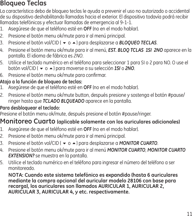 11Bloqueo TeclasLa característica debo de bloqueo teclas le ayuda a prevenir el uso no autorizado o accidental de su dispositivo deshabilitando llamadas hacia el exterior. El dispositivo todavía podrá recibir llamadas telefónicas y efectuar llamadas de emergencia al 9‑1‑1.1.  Asegúrese de que el teléfono esté en OFF (no en el modo hablar).2.  Presione el botón menu ok/mute para ir al menú principal.3.  Presione el botón vol/CID ( 6 o 5) para desplazarse a BLOQUEO TECLAS.4.  Presione el botón menu ok/mute para ir al menú, EST. BLOQ TCLAS  1SI  2NO aparece en la pantalla. El idioma de fábrica es 2NO.5.  Utilice el teclado numérico en el teléfono para seleccionar 1 para SI o 2 para NO. O use el botón vol/CID ( 6 o 5) para moverse a su selección 1SI o 2NO.6.  Presione el botón menu ok/mute para conﬁrmar.Atajo a la función de bloqueo de teclas:1.  Asegúrese de que el teléfono esté en OFF (no en el modo hablar).2.  Presione el botón menu ok/mute button, después presione y sostenga el botón #pause/ringer hasta que TCLADO BLQUEADO aparece en la pantalla. Para desbloquear el teclado:Presione el botón menu ok/mute, después presione el botón #pause/ringer. Monitoreo Cuarto (aplicable solamente con los auriculares adicionales)1.  Asegúrese de que el teléfono esté en OFF (no en el modo hablar).2.  Presione el botón menu ok/mute para ir al menú principal.3.  Presione el botón vol/CID ( 6 o 5) para desplazarse a MONITOR CUARTO.4.  Presione el botón menu ok/mute para ir al menú MONITOR CUARTO, MONITOR CUARTO EXTENSION? se muestra en la pantalla.5.  Utilice el teclado numérico en el teléfono para ingresar el número del teléfono a ser monitoreado.NOTA: Cuando este sistema telefónico es expandido (hasta 6 auriculares mediante la compra opcional del auricular modelo 28106 con base para recarga), los auriculares son llamados AURICULAR 1, AURICULAR 2, AURICULAR 3, AURICULAR 4, y etc. respectivamente.