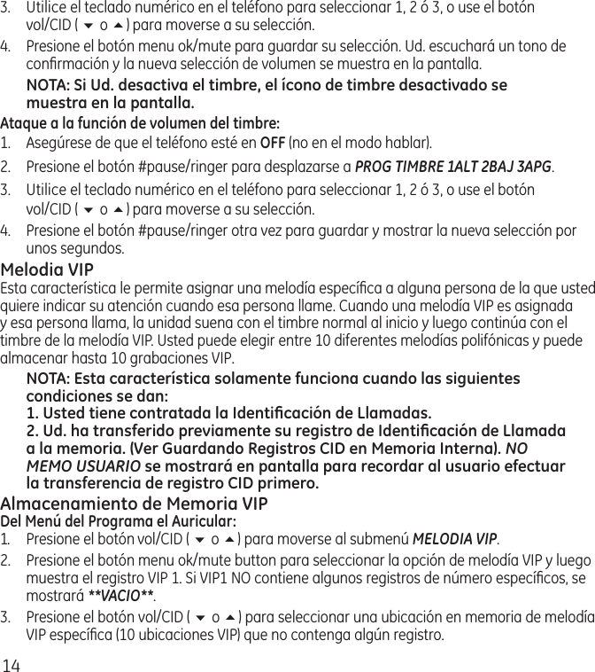 143.  Utilice el teclado numérico en el teléfono para seleccionar 1, 2 ó 3, o use el botón  vol/CID ( 6 o 5) para moverse a su selección. 4.  Presione el botón menu ok/mute para guardar su selección. Ud. escuchará un tono de conﬁrmación y la nueva selección de volumen se muestra en la pantalla.NOTA: Si Ud. desactiva el timbre, el ícono de timbre desactivado se muestra en la pantalla.Ataque a la función de volumen del timbre:1.  Asegúrese de que el teléfono esté en OFF (no en el modo hablar).2.  Presione el botón #pause/ringer para desplazarse a PROG TIMBRE 1ALT 2BAJ 3APG. 3.  Utilice el teclado numérico en el teléfono para seleccionar 1, 2 ó 3, o use el botón  vol/CID ( 6 o 5) para moverse a su selección. 4.  Presione el botón #pause/ringer otra vez para guardar y mostrar la nueva selección por unos segundos.Melodia VIPEsta característica le permite asignar una melodía especíﬁca a alguna persona de la que usted quiere indicar su atención cuando esa persona llame. Cuando una melodía VIP es asignada y esa persona llama, la unidad suena con el timbre normal al inicio y luego continúa con el timbre de la melodía VIP. Usted puede elegir entre 10 diferentes melodías polifónicas y puede almacenar hasta 10 grabaciones VIP.NOTA: Esta característica solamente funciona cuando las siguientes condiciones se dan:1. Usted tiene contratada la Identiﬁcación de Llamadas.2. Ud. ha transferido previamente su registro de Identiﬁcación de Llamada a la memoria. (Ver Guardando Registros CID en Memoria Interna). NO MEMO USUARIO se mostrará en pantalla para recordar al usuario efectuar la transferencia de registro CID primero.Almacenamiento de Memoria VIP Del Menú del Programa el Auricular:1.  Presione el botón vol/CID ( 6 o 5) para moverse al submenú MELODIA VIP. 2.   Presione el botón menu ok/mute button para seleccionar la opción de melodía VIP y luego muestra el registro VIP 1. Si VIP1 NO contiene algunos registros de número especíﬁcos, se mostrará **VACIO**.3.  Presione el botón vol/CID ( 6 o 5) para seleccionar una ubicación en memoria de melodía VIP especíﬁca (10 ubicaciones VIP) que no contenga algún registro.