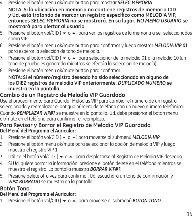 154.  Presione el botón menu ok/mute button para mostrar SELEC MEMORIA.NOTA: Si la ubicación en memoria no contiene registros de memoria CID y Ud. está tratando de marcar un registro especíﬁco como MELODIA VIP, entonces SELEC MEMORIA no se mostrará. En su lugar, NO MEMO USUARIO se mostrará para alertar al usuario.5.   Presione el botón vol/CID ( 6 o 5) para ver los registros de la memoria a ser seleccionados como VIP.6.  Presione el botón menu ok/mute button para conﬁrmar y luego mostrar MELODIA VIP 01 para esperar la selección de tono de melodía.7.  Presione el botón vol/CID ( 6 o 5) para seleccionar de la melodía 01 a la melodía 10 (un tono de prueba es generado mientras se efectúa la selección de melodía).8.  Presione el botón menu ok/mute button para conﬁrmar. NOTA: Si el número/registro deseado ha sido seleccionado en alguno de los DIEZ registros de melodía VIP anteriormente, DUPLICADO NUMERO se muestra en la pantalla.Cambio de un Registro de Melodía VIP GuardadoUse el procedimiento para Guardar Melodías VIP para cambiar el número de un registro seleccionado y reemplazar el antiguo número de teléfono con un nuevo número telefónico.Cuando REMPLAZAR VIP#? se muestre en la pantalla, Ud. debe presionar el botón menu ok/mute en el teléfono para conﬁrmar el reemplazo.Para Revisar y Borrar el Registro de Melodía VIP GuardadoDel Menú del Programa el Auricular:1.  Presione el botón vol/CID ( 6 o 5) para moverse al submenú MELODIA VIP. 2.   Presione el botón menu ok/mute para seleccionar la opción de melodía VIP y luego muestra el registro VIP 1. 3.  Utilice el botón vol/CID  ( 6 o 5) para desplazarse al Registro de Melodía VIP deseado.4.   Si Ud. quiere borrar la información, presione el botón delete en el teléfono mientras se muestra el registro. La pantalla muestra BORRAR VIP#?.5.   Presione delete otra vez para conﬁrmar, Ud. escuchará un tono de conﬁrmación y  VIP# BORRADO se muestra en la pantalla.Botón TonoDel Menú del Programa el Auricular:1.  Presione el botón vol/CID ( 6 o 5) para moverse al submenú BOTON TONO.