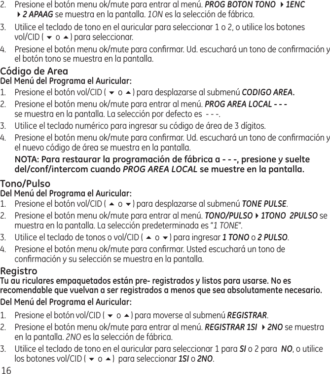 162.  Presione el botón menu ok/mute para entrar al menú. PROG BOTON TONO 41ENC  42 APAAG se muestra en la pantalla. 1ON es la selección de fábrica.3.  Utilice el teclado de tono en el auricular para seleccionar 1 o 2, o utilice los botones  vol/CID ( 6 o 5) para seleccionar. 4.  Presione el botón menu ok/mute para conﬁrmar. Ud. escuchará un tono de conﬁrmación y el botón tono se muestra en la pantalla.Código de AreaDel Menú del Programa el Auricular:1.  Presione el botón vol/CID ( 6 o 5) para desplazarse al submenú CODIGO AREA.2.  Presione el botón menu ok/mute para entrar al menú. PROG AREA LOCAL - - -   se muestra en la pantalla. La selección por defecto es  ‑ ‑ ‑.3.  Utilice el teclado numérico para ingresar su código de área de 3 dígitos.4.  Presione el botón menu ok/mute para conﬁrmar. Ud. escuchará un tono de conﬁrmación y el nuevo código de área se muestra en la pantalla.NOTA: Para restaurar la programación de fábrica a - - -, presione y suelte del/conf/intercom cuando PROG AREA LOCAL se muestre en la pantalla.Tono/PulsoDel Menú del Programa el Auricular:1.  Presione el botón vol/CID ( 5 o 6) para desplazarse al submenú TONE PULSE.2.  Presione el botón menu ok/mute para entrar al menú. TONO/PULSO41TONO  2PULSO se muestra en la pantalla. La selección predeterminada es “1 TONE”.3.  Utilice el teclado de tonos o vol/CID ( 5 o 6) para ingresar 1 TONO o 2 PULSO.4.  Presione el botón menu ok/mute para conﬁrmar. Usted escuchará un tono de conﬁrmación y su selección se muestra en la pantalla.RegistroTu au riculares empaquetados están pre- registrados y listos para usarse. No es recomendable que vuelvan a ser registrados a menos que sea absolutamente necesario.Del Menú del Programa el Auricular:1.  Presione el botón vol/CID ( 6 o 5) para moverse al submenú REGISTRAR.2.  Presione el botón menu ok/mute para entrar al menú. REGISTRAR 1SI 42NO se muestra en la pantalla. 2NO es la selección de fábrica.3.   Utilice el teclado de tono en el auricular para seleccionar 1 para SI o 2 para  NO, o utilice los botones vol/CID ( 6 o 5)  para seleccionar 1SI o 2NO.