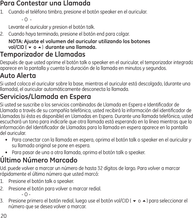 20Para Contestar una Llamada1.  Cuando el teléfono timbra, presione el botón speaker en el auricular.    ‑ O  ‑  Levante el auricular y presion el botón talk. 2.  Cuando haya terminado, presione el botón end para colgar.NOTA: Ajuste el volumen del auricular utilizando los botones  vol/CID ( 6 o 5)  durante una llamada.Temporizador de LlamadasDespués de que usted oprime el botón talk o speaker en el auricular, el temporizador integrado aparece en la pantalla y cuenta la duración de la llamada en minutos y segundos.Auto AlertaSi usted coloca el auricular sobre la base, mientras el auricular está descolgado, (durante una llamada), el auricular automáticamente desconecta la llamada.Servicios/Llamada en EsperaSi usted se suscribe a los servicios combinados de Llamada en Espera e Identiﬁcador de Llamada a través de su compañía telefónica, usted recibirá la información del identiﬁcador de Llamadas (si ésta es disponible) en Llamadas en Espera. Durante una llamada telefónica, usted escuchará un tono para indicarle que otra llamada está esperando en la línea mientras que la información del Identiﬁcador de Llamadas para la llamada en espera aparece en la pantalla del auricular.•  Para conectar con la llamada en espera, oprima el botón talk o speaker en el auricular y su llamada original se pone en espera. •  Para pasar de una a otra llamada, oprima el botón talk o speaker. Último Número MarcadoUd. puede volver a marcar un número de hasta 32 dígitos de largo. Para volver a marcar rápidamente el último número que usted marcó:1.  Presione el botón talk o speaker. 2.  Presione el botón para volver a marcar redial.    ‑ O ‑3.   Presione primero el botón redial, luego use el botón vol/CID ( 6 o 5) para seleccionar el número que se desea volver a marcar. 