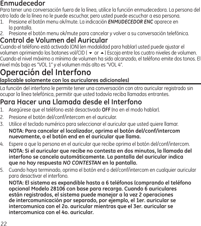 22EnmudecedorPara tener una conversación fuera de la línea, utilice la función enmudecedora. La persona del otro lado de la línea no le puede escuchar, pero usted puede escuchar a esa persona. 1.   Presione el botón menu ok/mute. La indicación ENMUDECEDOR ENC aparece en la pantalla. 2.  Presione el botón menu ok/mute para cancelar y volver a su conversación telefónica.Control de Volumen del AuricularCuando el teléfono está activado (ON) (en modalidad para hablar) usted puede ajustar el volumen oprimiendo los botones vol/CID ( 6 or 5) Escoja entre los cuatro niveles de volumen. Cuando el nivel máximo o mínimo de volumen ha sido alcanzado, el teléfono emite dos tonos. El nivel más bajo es “VOL 1” y el volumen más alto es “VOL 4”.Operación del Interfono  (aplicable solamente con los auriculares adicionales)La función del interfono le permite tener una conversación con otro auricular registrado sin ocupar la línea telefónica, permitir que usted todavía reciba llamadas entrantes.Para Hacer una Llamada desde el Interfono1.  Asegúrese que el teléfono esté desactivado OFF (no en el modo hablar).2.   Presione el botón del/conf/intercom en el auricular.3.   Utilice el teclado numérico para seleccionar el auricular que usted quiere llamar.NOTA: Para cancelar el localizador, oprima el botón del/conf/intercom nuevamente, o el botón end en el auricular que llama.4.  Espere a que la persona en el auricular que recibe oprima el botón del/conf/intercom.NOTA: Si el auricular que recibe no contesta en dos minutos, la llamada del interfono se cancela automáticamente. La pantalla del auricular indica que no hay respuesta NO CONTESTAN en la pantalla.5.   Cuando haya terminado, oprima el botón end o del/conf/intercom en cualquier auricular para desactivar el interfono.NOTA: El sistema es expandible hasta a 6 teléfonos (comprando el teléfono opcional Modelo 28106 con base para recarga. Cuando 6 auriculares están registrados, el sistema puede manejar a la vez 2 operaciones de intercomunicación por separado, por ejemplo, el 1er. auricular se intercomunica con el 2o. auricular mientras que el 3er. auricular se intercomunica con el 4o. auricular.