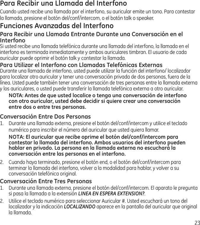 23Para Recibir una Llamada del InterfonoCuando usted recibe una llamada por el interfono, su auricular emite un tono. Para contestar la llamada, presione el botón del/conf/intercom, o el botón talk o speaker.Funciones Avanzadas del InterfonoPara Recibir una Llamada Entrante Durante una Conversación en el InterfonoSi usted recibe una llamada telefónica durante una llamada del interfono, la llamada en el interfono es terminada inmediatamente y ambos auriculares timbran. El usuario de cada auricular puede oprimir el botón talk y contestar la llamada.Para Utilizar el Interfono con Llamadas Telefónicas ExternasDurante una llamada de interfono, usted puede utilizar la función del interfono/ localizador para localizar otro auricular y tener una conversación privada de dos personas, fuera de la línea. Usted puede también tener una conversación de tres personas entre la llamada externa y los auriculares, o usted puede transferir la llamada telefónica externa a otro auricular.NOTA: Antes de que usted localice o tenga una conversación de interfono con otro auricular, usted debe decidir si quiere crear una conversación entre dos o entre tres personas.Conversación Entre Dos Personas1.  Durante una llamada externa, presione el botón del/conf/intercom y utilice el teclado numérico para inscribir el número del auricular que usted quiera llamar.NOTA: El auricular que recibe oprime el botón del/conf/intercom para contestar la llamada del interfono. Ambos usuarios del interfono pueden hablar en privado. La persona en la llamada externa no escuchará la conversación entre las personas en el interfono.2.  Cuando haya terminado, presione el botón end, o el botón del/conf/intercom para terminar la llamada del interfono, volver a la modalidad para hablar, y volver a su conversación telefónica original.Conversación Entre Tres Personas1.  Durante una llamada externa, presione el botón del/conf/intercom. El aparato le pregunta si pasa la llamada a la extensión LINEA EN ESPERA EXTENSION?. 2.  Utilice el teclado numérico para seleccionar Auricular #. Usted escuchará un tono del localizador y la indicación LOCALIZANDO aparece en la pantalla del auricular que original la llamada.