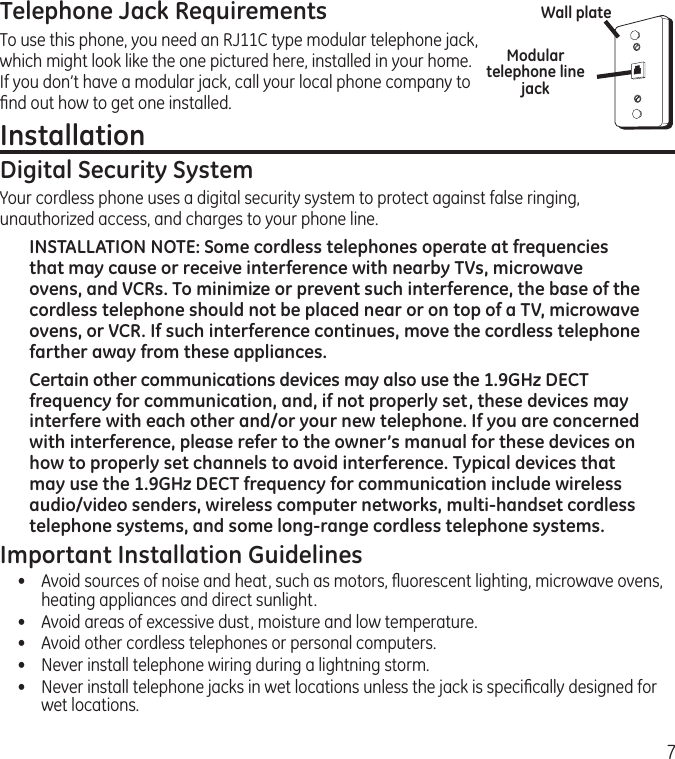 7Telephone Jack RequirementsTo use this phone, you need an RJ11C type modular telephone jack, which might look like the one pictured here, installed in your home. If you don’t have a modular jack, call your local phone company to ﬁnd out how to get one installed.Installation Digital Security SystemYour cordless phone uses a digital security system to protect against false ringing, unauthorized access, and charges to your phone line.INSTALLATION NOTE: Some cordless telephones operate at frequencies that may cause or receive interference with nearby TVs, microwave ovens, and VCRs. To minimize or prevent such interference, the base of the cordless telephone should not be placed near or on top of a TV, microwave ovens, or VCR. If such interference continues, move the cordless telephone farther away from these appliances.Certain other communications devices may also use the 1.9GHz DECT frequency for communication, and, if not properly set, these devices may interfere with each other and/or your new telephone. If you are concerned with interference, please refer to the owner’s manual for these devices on how to properly set channels to avoid interference. Typical devices that may use the 1.9GHz DECT frequency for communication include wireless audio/video senders, wireless computer networks, multi-handset cordless telephone systems, and some long-range cordless telephone systems.Important Installation Guidelines•  Avoid sources of noise and heat, such as motors, ﬂuorescent lighting, microwave ovens, heating appliances and direct sunlight.•  Avoid areas of excessive dust, moisture and low temperature.•  Avoid other cordless telephones or personal computers.•  Never install telephone wiring during a lightning storm.•   Never install telephone jacks in wet locations unless the jack is speciﬁcally designed for wet locations.Modular telephone line jackWall plate