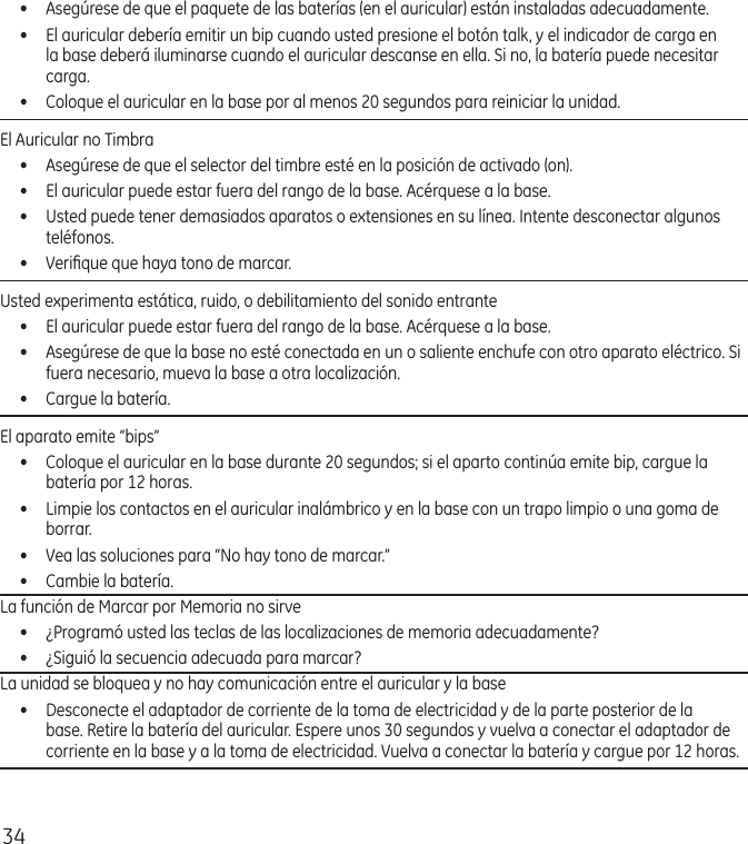 34•  Asegúrese de que el paquete de las baterías (en el auricular) están instaladas adecuadamente. •  El auricular debería emitir un bip cuando usted presione el botón talk, y el indicador de carga en la base deberá iluminarse cuando el auricular descanse en ella. Si no, la batería puede necesitar carga.•  Coloque el auricular en la base por al menos 20 segundos para reiniciar la unidad.El Auricular no Timbra•  Asegúrese de que el selector del timbre esté en la posición de activado (on).•  El auricular puede estar fuera del rango de la base. Acérquese a la base.•  Usted puede tener demasiados aparatos o extensiones en su línea. Intente desconectar algunos teléfonos.•  Veriﬁque que haya tono de marcar.Usted experimenta estática, ruido, o debilitamiento del sonido entrante•  El auricular puede estar fuera del rango de la base. Acérquese a la base.•  Asegúrese de que la base no esté conectada en un o saliente enchufe con otro aparato eléctrico. Si fuera necesario, mueva la base a otra localización.•  Cargue la batería.El aparato emite “bips” •  Coloque el auricular en la base durante 20 segundos; si el aparto continúa emite bip, cargue la batería por 12 horas.•  Limpie los contactos en el auricular inalámbrico y en la base con un trapo limpio o una goma de borrar.•  Vea las soluciones para “No hay tono de marcar.”•  Cambie la batería.La función de Marcar por Memoria no sirve•  ¿Programó usted las teclas de las localizaciones de memoria adecuadamente?•  ¿Siguió la secuencia adecuada para marcar? La unidad se bloquea y no hay comunicación entre el auricular y la base •  Desconecte el adaptador de corriente de la toma de electricidad y de la parte posterior de la base. Retire la batería del auricular. Espere unos 30 segundos y vuelva a conectar el adaptador de corriente en la base y a la toma de electricidad. Vuelva a conectar la batería y cargue por 12 horas.