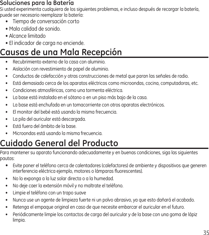 35Soluciones para la BateríaSi usted experimenta cualquiera de los siguientes problemas, e incluso después de recargar la batería, puede ser necesario reemplazar la batería:•  Tiempo de conversación corto• Mala calidad de sonido.• Alcance limitado• El indicador de carga no enciende.Causas de una Mala Recepción•  Recubrimiento externo de la casa con aluminio.•  Aislación con revestimiento de papel de aluminio.•  Conductos de calefacción y otras construcciones de metal que paran las señales de radio.•  Está demasiado cerca de los aparatos eléctricos como microondas, cocina, computadoras, etc.•  Condiciones atmosféricas, como una tormenta eléctrica.•  La base está instalada en el sótano o en un piso más bajo de la casa.•  La base está enchufada en un tomacorriente con otros aparatos electrónicos.•  El monitor del bebé está usando la misma frecuencia.•  La pila del auricular está descargada.•  Está fuera del ámbito de la base.•  Microondas está usando la misma frecuencia.Cuidado General del ProductoPara mantener su aparato funcionando adecuadamente y en buenas condiciones, siga las siguientes pautas:•  Evite poner el teléfono cerca de calentadores (calefactores) de ambiente y dispositivos que generen interferencia eléctrica ejemplo, motores o lámparas ﬂuorescentes).•  No lo exponga a la luz solar directa o a la humedad.•  No deje caer la extensión móvil y no maltrate el teléfono.•  Limpie el teléfono con un trapo suave•  Nunca use un agente de limpieza fuerte ni un polvo abrasivo, ya que esto dañará el acabado.•  Retenga el empaque original en caso de que necesite embarcar el auricular en el futuro. •  Periódicamente limpie los contactos de carga del auricular y de la base con una goma de lápiz limpia.