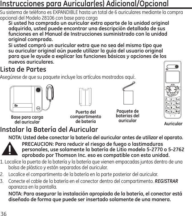 36Instrucciones para Auricular(es) Adicional/OpcionalSu sistema de teléfono es EXPANDIBLE hasta un total de 6 auriculares mediante la compra opcional del Modelo 28106 con base para carga Si usted ha comprado un auricular extra aparte de la unidad original adquirida, usted puede encontrar una descripción detallada de sus funciones en el Manual de Instrucciones suministrado con la unidad original comprada. Si usted compró un auricular extra que no sea del mismo tipo que su auricular original aún puede utilizar la guía del usuario original para que le ayude a explicar las funciones básicas y opciones de los nuevos auriculares.  Lista de PartesAsegúrese de que su paquete incluye los artículos mostrados aquí:.Instalar la Batería del AuricularNOTA: Usted debe conectar la batería del auricular antes de utilizar el aparato.PRECAUCION: Para reducir el riesgo de fuego o lastimaduras personales, use solamente la batería de Litio modelo 5-2770 o 5-2762 aprobado por Thomson Inc. eso es compatible con esta unidad.1. Localice la puerta de la batería y la batería que vienen empacadas juntos dentro de una bolsa de plástico y están separados del auricular.2.  Localice el compartimento de la batería en la parte posterior del auricular.3.  Conecte el cable de la batería en el conector dentro del compartimento. REGISTRAR aparezca en la pantalla.NOTA: Para asegurar la instalación apropiada de la batería, el conector está diseñado de forma que puede ser insertado solamente de una manera.AuricularPaquete de baterías del auricularPuerta del compartimento de bateríaBase para carga del auricular