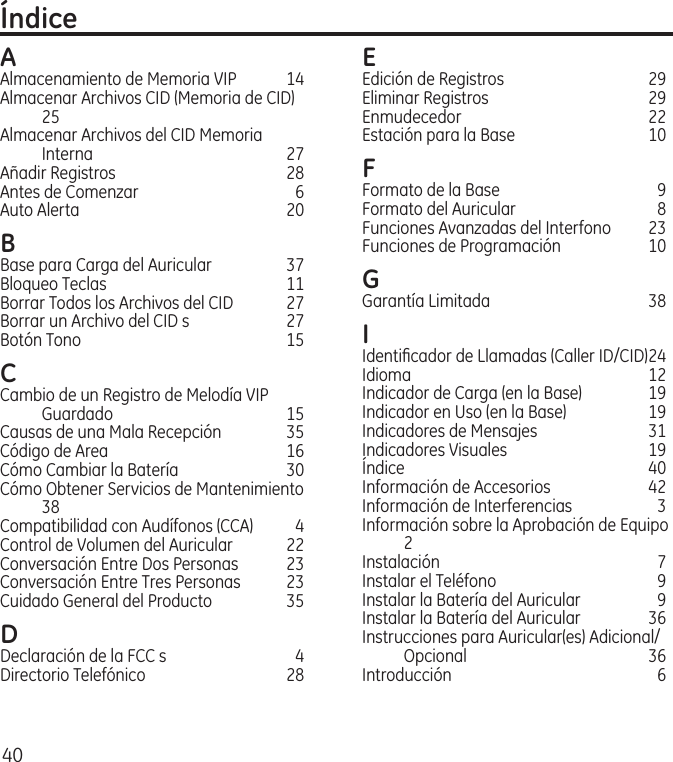 40ÍndiceAAlmacenamiento de Memoria VIP   14Almacenar Archivos CID (Memoria de CID) 25Almacenar Archivos del CID Memoria Interna  27Añadir Registros  28Antes de Comenzar  6Auto Alerta  20B Base para Carga del Auricular  37Bloqueo Teclas  11Borrar Todos los Archivos del CID  27Borrar un Archivo del CID s  27Botón Tono  15C Cambio de un Registro de Melodía VIP Guardado  15Causas de una Mala Recepción  35Código de Area  16Cómo Cambiar la Batería  30Cómo Obtener Servicios de Mantenimiento 38Compatibilidad con Audífonos (CCA)  4Control de Volumen del Auricular  22Conversación Entre Dos Personas  23Conversación Entre Tres Personas  23Cuidado General del Producto  35D Declaración de la FCC s  4Directorio Telefónico  28E Edición de Registros  29Eliminar Registros  29Enmudecedor  22Estación para la Base  10F Formato de la Base  9Formato del Auricular  8Funciones Avanzadas del Interfono  23Funciones de Programación  10G Garantía Limitada  38I Identiﬁcador de Llamadas (Caller ID/CID) 24Idioma  12Indicador de Carga (en la Base)  19Indicador en Uso (en la Base)  19Indicadores de Mensajes  31Indicadores Visuales  19Índice  40Información de Accesorios  42Información de Interferencias  3Información sobre la Aprobación de Equipo 2Instalación   7Instalar el Teléfono  9Instalar la Batería del Auricular  9Instalar la Batería del Auricular  36Instrucciones para Auricular(es) Adicional/Opcional  36Introducción  6