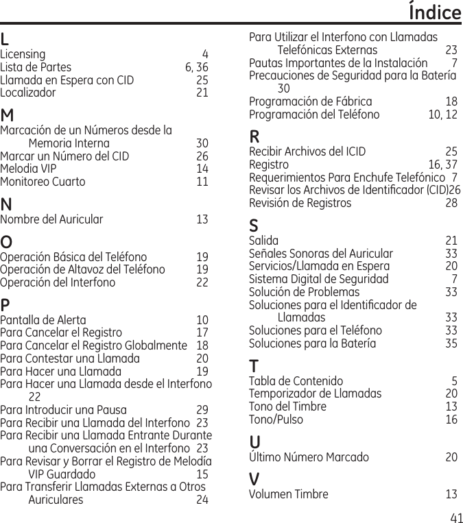 41L Licensing  4Lista de Partes  6, 36Llamada en Espera con CID  25Localizador   21M Marcación de un Números desde la Memoria Interna  30Marcar un Número del CID  26Melodia VIP  14Monitoreo Cuarto   11N Nombre del Auricular  13O Operación Básica del Teléfono  19Operación de Altavoz del Teléfono  19Operación del Interfono  22P Pantalla de Alerta  10Para Cancelar el Registro  17Para Cancelar el Registro Globalmente  18Para Contestar una Llamada  20Para Hacer una Llamada  19Para Hacer una Llamada desde el Interfono 22Para Introducir una Pausa   29Para Recibir una Llamada del Interfono  23Para Recibir una Llamada Entrante Durante una Conversación en el Interfono  23Para Revisar y Borrar el Registro de Melodía VIP Guardado  15Para Transferir Llamadas Externas a Otros Auriculares  24ÍndicePara Utilizar el Interfono con Llamadas Telefónicas Externas  23Pautas Importantes de la Instalación  7Precauciones de Seguridad para la Batería 30Programación de Fábrica  18Programación del Teléfono  10, 12R Recibir Archivos del ICID  25Registro  16, 37Requerimientos Para Enchufe Telefónico  7Revisar los Archivos de Identiﬁcador (CID) 26Revisión de Registros  28S Salida  21Señales Sonoras del Auricular  33Servicios/Llamada en Espera  20Sistema Digital de Seguridad  7Solución de Problemas  33Soluciones para el Identiﬁcador de Llamadas  33Soluciones para el Teléfono  33Soluciones para la Batería  35T Tabla de Contenido  5Temporizador de Llamadas  20Tono del Timbre  13Tono/Pulso  16U Último Número Marcado  20V Volumen Timbre  13