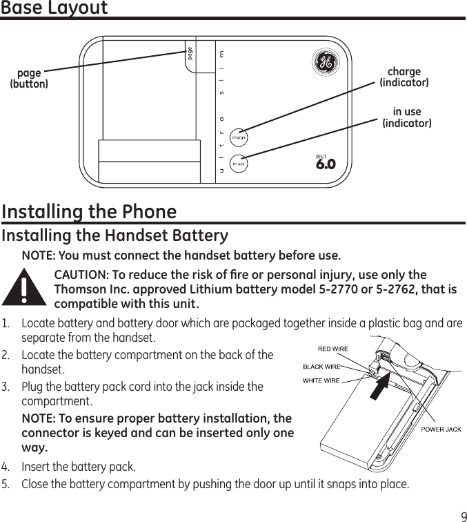 9Base Layoutpage (button)in use (indicator)Installing the PhoneInstalling the Handset BatteryNOTE: You must connect the handset battery before use.CAUTION: To reduce the risk of ﬁre or personal injury, use only the Thomson Inc. approved Lithium battery model 5-2770 or 5-2762, that is compatible with this unit.1.  Locate battery and battery door which are packaged together inside a plastic bag and are separate from the handset.2.  Locate the battery compartment on the back of the handset.3.  Plug the battery pack cord into the jack inside the compartment. NOTE: To ensure proper battery installation, the connector is keyed and can be inserted only one way.4.  Insert the battery pack.5.   Close the battery compartment by pushing the door up until it snaps into place.charge (indicator)